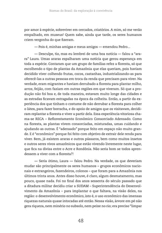Biomas do Brasil: da exploração à convivência
48
por amor à espécie, sobreviver em cercados, criatórios. A mim, só me verão
empalhado, em museus! Quem sabe, ainda que tarde, os seres humanos
criem vergonha do que fizeram.
— Pois é, minhas amigas e meus amigos — emendou Pedro...
— Desculpe, tio, mas eu lembrei de uma boa notícia — falou a “ara-
ra” Laura. Umas araras espalharam uma notícia que gerou esperança em
toda a espécie. Contaram que um grupo de famílias refez a floresta, só que
escolhendo o tipo de plantas da Amazônia que elas queriam, pois haviam
decidido viver colhendo frutas, cocos, castanhas, industrializando-as para
oferecê-las a outras pessoas em troca da renda que precisam para viver. Na
verdade, eram migrantes e haviam derrubado a floresta para plantar milho,
arroz, feijão, com faziam em outras regiões em que viveram. Só que a pro-
dução não foi boa e, de toda maneira, estavam muito longe das cidades e
as estradas ficavam estragadas na época da colheita. Então, a partir da ex-
periência dos que tinham o costume de não derrubar a floresta para colher
o látex, para fazer borracha, e do apoio de amigos que os visitavam, decidi-
ram replantar a floresta e viver a partir dela. Essa experiência vitoriosa cha-
ma-se RECA – Reflorestamento Econômico Consorciado Adensado. Como
na floresta, as plantas vivem consorciadas, misturadas, umas cuidando e
ajudando as outras. É “adensado” porque feito em espaço não muito gran-
de. E é “econômico” porque foi feito com objetivo de extrair dele renda para
viver. Bem, já existem araras e outros pássaros, bem como muitos insetos
e outros seres vivos amazônicos que estão vivendo livremente neste lugar,
que fica na divisa entre o Acre e Rondônia. Não seria bom se todos apren-
dessem a viver com a floresta?!
— Seria ótimo, Laura — falou Pedro. Na verdade, os que deveriam
mudar são principalmente os seres humanos – grupos econômicos nacio-
nais e estrangeiros, fazendeiros, colonos – que foram para a Amazônia nos
últimos trinta anos. Antes disso houve, é claro, algum desmatamento, mas
pouco, quase nada. Foi no final dos anos sessenta do século passado que
a ditadura militar decidiu criar a SUDAM – Superintendência do Desenvol-
vimento da Amazônia – para implantar o que faltava, na visão deles, na
região: o desenvolvimento econômico, isto é, o uso econômico das imensas
riquezas naturais quase intocadas até então. Nessa visão, árvore em pé não
gera riqueza, nem minério no subsolo, nem peixe no rio; era preciso “limpar
 