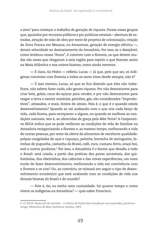 Biomas do Brasil: da exploração à convivência
49
a área” para começar o trabalho de geração de riqueza. Foram esses grupos
que, apoiados por recursos públicos e por políticas estatais – abertura de es-
tradas, atração de mão de obra por meio de projetos de colonização, criação
da Zona Franca em Manaus, no Amazonas, geração de energia elétrica —,
deram velocidade ao desmatamento da Amazônia. Por isso, se o desejável,
como lembrou nossa “Arara”, é conviver com a floresta, os que devem mu-
dar são esses que chegaram a esta região para repetir o que fizeram antes
na Mata Atlântica e nos outros biomas, como ainda veremos.
— É claro, tio Pedro — refletiu Lucas — já que, pelo que sei, os indí-
genas convivem com floresta e todos os seres vivos desde sempre, não é?
— É isso mesmo, Lucas, só que se fica dizendo que eles não traba-
lham, não sabem fazer nada, não geram riqueza. Por não desmatarem para
criar bois, grãos, cana-de-açúcar para vender, e por não desmatarem para
rasgar a terra e extrair minérios, petróleo, gás, são considerados “improdu-
tivos”, atrasados, e mais, fontes de atraso. Pois é, o que é e quando existe
desenvolvimento? Quando se vai acabando com o que cria cada berço de
vida, cada bioma, para enriquecer a alguns, ou quando se melhora as con-
dições naturais, isto é, as oferecidas de graça pela Mãe Terra? A Cooperati-
va RECA indica que se pode melhorar as condições de vida de famílias na
Amazônia reorganizando a floresta e, ao mesmo tempo, melhorando a vida
de outras pessoas, por meio da oferta de alimentos de excelente qualidade:
polpas congeladas de açaí e cupuaçu, palmito, borracha de seringueira, fa-
rinhas de pupunha, castanha do Brasil, café, coco, cumaru-ferro, araçá-boi,
mel e outros produtos.4
Por isso, a Amazônia é o bioma que desafia a todo
o Brasil: será criado, a partir das práticas dos povos ancestrais, dos qui-
lombolas, dos ribeirinhos, dos caboclos e das novas experiências, um novo
modo de fazer desenvolvimento, melhorando a vida em convivência com
a floresta e os rios? Ou, ao contrário, se teimará em seguir o tipo de desen-
volvimento econômico que está acabando com as condições de vida nos
demais biomas do Brasil e do mundo?
— Pois é, tio, eu tenho uma curiosidade: há quanto tempo e como
vivem os indígenas na Amazônia? — quis saber Francisco.
4 Cf. RECA. Nosso jeito de caminhar – A história do Projeto Reca contada por seus associados, parceiros e
amigos. Ministério do Meio Ambiente, Brasília, 2003.
 