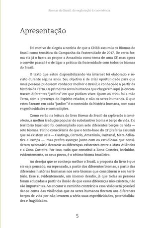 Biomas do Brasil: da exploração à convivência
5
Apresentação
Foi motivo de alegria a notícia de que a CNBB assumiu os Biomas do
Brasil como temática da Campanha da Fraternidade de 2017. De certa for-
ma ela já o fizera ao propor a Amazônia como tema de uma CF, mas agora
o convite pascal é o de ligar a prática da fraternidade com todos os biomas
do Brasil.
O texto que estou disponibilizando via internet foi elaborado e re-
visto durante alguns anos. Seu objetivo é de criar oportunidade para que
mais pessoas pudessem conhecer melhor o Brasil, e conhecê-lo a partir da
história da Terra. Os primeiros seres humanos que chegaram aqui já encon-
traram diferentes “jardins” em que podiam viver. Quem os criou foi a mãe
Terra, com a presença do Espírito criador, e não os seres humanos. O que
estes fizeram em cada “jardim” é o conteúdo da história humana, com suas
engenhosidades e contradições.
Como verão na leitura do livro Biomas do Brasil: da exploração à convi-
vência, a melhor tradução popular do substantivo bioma é berço de vida. E o
território brasileiro foi contemplado com sete diferentes berços de vida —
sete biomas. Tenho consciência de que o texto-base da CF preferiu assumir
que só existem seis — Caatinga, Cerrado, Amazônia, Pantanal, Mata Atlân-
tica e Pampa —, mas prefiro avançar junto com os estudiosos que consi-
deram necessário destacar as diferenças existentes entre a Mata Atlântica
e a Zona Costeira. Por isso, tudo que constitui a Zona Costeira, incluídos,
evidentemente, os seus povos, é o sétimo bioma brasileiro.
Ao desejar que se conheça melhor o Brasil, a proposta do livro é que
ele seja pensado, ou repensado, a partir dos diferentes biomas, a partir das
diferentes histórias humanas nos sete biomas que constituem o seu terri-
tório. Esse é, evidentemente, um imenso desafio, já que todas as pessoas
foram educadas a partir da ilusão de que essas diferenças não existem, não
são importantes. Ao encarar o caminho contrário a essa visão será possível
dar-se conta das violências que os seres humanos fizeram aos diferentes
berços de vida por não levarem a sério suas especificidades, potencialida-
des e fragilidades.
 