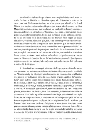 Biomas do Brasil: da exploração à convivência
50
— A história deles é longa: vivem nesta região há doze mil anos ou
mais. Por isso, a história ou histórias – pois são diferentes e próprias de
cada povo – de Pindorama são bem mais longas do que a história do Brasil.
Não se tem muitas informações, já que estes povos não deixaram escritos.
Mas existem muitos sinais que ajudam a ler sua história. Foram povos pes-
cadores, coletores e agricultores. Usavam os rios para se comunicar, trocar
produtos, acertar casamentos. Como sua história é longa, a ideia dominan-
te é a de que eles eram andarilhos, não se fixavam num lugar. Os sinais
estudados, contudo, mostram que, sim, eles criaram povoamentos que du-
raram muito tempo; são as regiões de beira de rio em que ainda são encon-
tradas manchas diferentes de solo, conhecidas “terras pretas de índio”. Na
verdade, o mais provável é que sejam “resultado do acúmulo contínuo de
restos orgânicos – ossos de peixe e outros animais, cascas de frutas e raízes,
fezes, urina, carvão etc. – em aldeias sedentárias ocupadas durante muitos
anos ou décadas; (...)seriam locais de habitação no passado”.5
Em algumas
regiões, essas terras existem há 4 mil anos, outras há menos de 2 mil anos,
e outras há 1.400 anos.
A história deles como agricultores é tão longa, que muitos alimentos
que parecem ter sido encontrados na natureza, são, na verdade, resultado
da “domesticação de plantas”, transformando-as em espécies saudáveis e
que podem ser cultivadas perto de casa, dando origem à prática da “agricul-
tura”. Entre outros, foram domesticadas pelos povos das Américas: o abaca-
te, o abacaxi, a abóbora, o amendoim, a batata, o caju, o feijão, o mamão, a
mandioca, o maracujá, o milho, a pimenta-vermelha, a pupunha, o tabaco e
o tomate.6
A mandioca, por exemplo, tem uma história de 7 mil anos: uma
planta, encontrada na floresta, com raiz venenosa, foi sendo trabalhada até
tornar-se a planta tão agrícola e doméstica de hoje, que necessita da ação
humana para reproduzir-se, já que raramente se reproduz pela semente.
Foram os povos indígenas tupi-guarani da região do alto rio Madeira que
fizeram esse processo. No final, chegou-se a uma planta que tem raízes
grandes, não mais venenosas, e rama relativamente pequena: fontes fáceis
de alimentação. Para chegar a isso foi sendo acumulado trabalho inventivo
e atento de gerações, provavelmente feito por mulheres. Aliás, segundo um
5 NEVES, Eduardo Góes. Arqueologia da Amazônia. Rio de Janeiro: Jorge Zahar Editor, 2006, p. 53.
6 Ibidem, ib., p. 31 e 35.
 