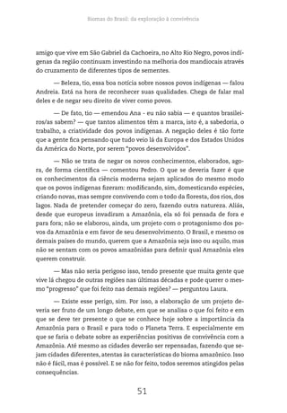 Biomas do Brasil: da exploração à convivência
51
amigo que vive em São Gabriel da Cachoeira, no Alto Rio Negro, povos indí-
genas da região continuam investindo na melhoria dos mandiocais através
do cruzamento de diferentes tipos de sementes.
— Beleza, tio, essa boa notícia sobre nossos povos indígenas — falou
Andreia. Está na hora de reconhecer suas qualidades. Chega de falar mal
deles e de negar seu direito de viver como povos.
— De fato, tio — emendou Ana - eu não sabia — e quantos brasilei-
ros/as sabem? — que tantos alimentos têm a marca, isto é, a sabedoria, o
trabalho, a criatividade dos povos indígenas. A negação deles é tão forte
que a gente fica pensando que tudo veio lá da Europa e dos Estados Unidos
da América do Norte, por serem “povos desenvolvidos”.
— Não se trata de negar os novos conhecimentos, elaborados, ago-
ra, de forma científica — comentou Pedro. O que se deveria fazer é que
os conhecimentos da ciência moderna sejam aplicados do mesmo modo
que os povos indígenas fizeram: modificando, sim, domesticando espécies,
criando novas, mas sempre convivendo com o todo da floresta, dos rios, dos
lagos. Nada de pretender começar do zero, fazendo outra natureza. Aliás,
desde que europeus invadiram a Amazônia, ela só foi pensada de fora e
para fora; não se elaborou, ainda, um projeto com o protagonismo dos po-
vos da Amazônia e em favor de seu desenvolvimento. O Brasil, e mesmo os
demais países do mundo, querem que a Amazônia seja isso ou aquilo, mas
não se sentam com os povos amazônidas para definir qual Amazônia eles
querem construir.
— Mas não seria perigoso isso, tendo presente que muita gente que
vive lá chegou de outras regiões nas últimas décadas e pode querer o mes-
mo “progresso” que foi feito nas demais regiões? — perguntou Laura.
— Existe esse perigo, sim. Por isso, a elaboração de um projeto de-
veria ser fruto de um longo debate, em que se analisa o que foi feito e em
que se deve ter presente o que se conhece hoje sobre a importância da
Amazônia para o Brasil e para todo o Planeta Terra. E especialmente em
que se faria o debate sobre as experiências positivas de convivência com a
Amazônia. Até mesmo as cidades deverão ser repensadas, fazendo que se-
jam cidades diferentes, atentas às características do bioma amazônico. Isso
não é fácil, mas é possível. E se não for feito, todos seremos atingidos pelas
consequências.
 