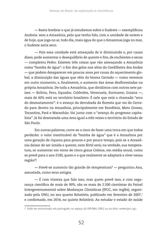 Biomas do Brasil: da exploração à convivência
52
— Basta lembrar o que já estudamos sobre o Sudeste — exemplificou
Andreia: sem a Amazônia, pelo que tenho lido, com a umidade de ontem e
de hoje, que joga no ar, todo dia, mais água do que o Amazonas joga no mar,
o Sudeste seria seco.
— Pois essa umidade está ameaçada de ir diminuindo e, por causa
disso, pode aumentar o desequilíbrio de quente e frio, de enchentes e secas
— completou Pedro. Existem três coisas que vão ameaçando a Amazônia
como “bomba de água”: o fim dos gelos nos altos da Cordilheira dos Andes
— que podem desaparecer em poucos anos por causa do aquecimento glo-
bal; a diminuição das águas que vêm do bioma Cerrado — como veremos
em outro momento; e, finalmente, o aumento das áreas desflorestadas na
própria Amazônia. De toda a Amazônia, que dividimos com outros sete pa-
íses — Bolívia, Peru, Equador, Colômbia, Venezuela, Suriname, Guiana —,
mais de 60% está no território brasileiro. É nele que está o chamado “arco
do desmatamento”: é o avanço da derrubada da floresta que vai do Cerra-
do para dentro na Amazônia, principalmente em Rondônia, Mato Grosso,
Tocantins, Pará e Maranhão. Vai junto com o “avanço do progresso capita-
lista”. Já foi desmatada uma área igual a três vezes o território do Estado de
São Paulo.
Em outras palavras, corre-se o risco de fazer uma troca em que todos
perderão: o valor inestimável da “bomba de água” que é a Amazônia por
uma geração de riqueza para poucos e por pouco tempo, pois se a Amazô-
nia deixar de ser úmida e quente, nem fértil será; na verdade, sua tempera-
tura, se aumentar em torno de cinco graus Celsius, em média anual, como
se prevê para o ano 2100, quem e o que realmente se adaptará a viver nessa
região?!
— Prevê-se aumento tão grande de temperatura? — perguntou Ana,
assustada, como seus amigos.
— É com tristeza que falo isso, mas quem prevê isso, e com segu-
rança científica de mais de 90%, são os mais de 2.500 cientistas do Painel
Intergovernamental sobre Mudanças Climáticas (IPCC, em inglês), organi-
zado pela ONU, no seu quarto Relatório, publicado em fevereiro de 2007,7
e confirmado, em 2014, no quinto Relatório. Ao estudar e estado de saúde
7 Pode ser encontrado, em português, no espaço do PNUMA, ONU, ou no sítio <www.ipcc.cg>.
 