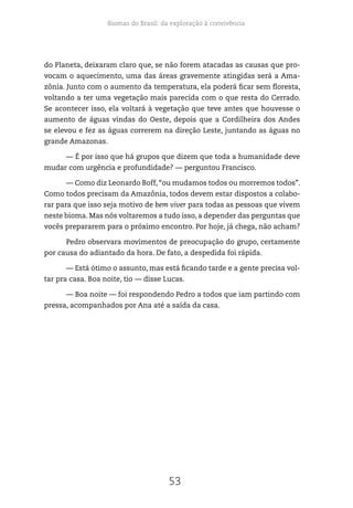 Biomas do Brasil: da exploração à convivência
53
do Planeta, deixaram claro que, se não forem atacadas as causas que pro-
vocam o aquecimento, uma das áreas gravemente atingidas será a Ama-
zônia. Junto com o aumento da temperatura, ela poderá ficar sem floresta,
voltando a ter uma vegetação mais parecida com o que resta do Cerrado.
Se acontecer isso, ela voltará à vegetação que teve antes que houvesse o
aumento de águas vindas do Oeste, depois que a Cordilheira dos Andes
se elevou e fez as águas correrem na direção Leste, juntando as águas no
grande Amazonas.
— É por isso que há grupos que dizem que toda a humanidade deve
mudar com urgência e profundidade? — perguntou Francisco.
— Como diz Leonardo Boff, “ou mudamos todos ou morremos todos”.
Como todos precisam da Amazônia, todos devem estar dispostos a colabo-
rar para que isso seja motivo de bem viver para todas as pessoas que vivem
neste bioma. Mas nós voltaremos a tudo isso, a depender das perguntas que
vocês prepararem para o próximo encontro. Por hoje, já chega, não acham?
Pedro observara movimentos de preocupação do grupo, certamente
por causa do adiantado da hora. De fato, a despedida foi rápida.
— Está ótimo o assunto, mas está ficando tarde e a gente precisa vol-
tar pra casa. Boa noite, tio — disse Lucas.
— Boa noite — foi respondendo Pedro a todos que iam partindo com
pressa, acompanhados por Ana até a saída da casa.
 