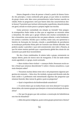 Biomas do Brasil: da exploração à convivência
56
Estava chegando a hora de pensar o Brasil a partir do bioma Cerra-
do. Em princípio, o mais conhecido pelo grupo, já que todos os membros
do grupo vivem nele. Mas como provavelmente todos haviam nascido na
cidade, Pedro se perguntava: será que fazem ideia das características des-
te bioma? É provável que tenham informações superficiais, desarticuladas;
em geral, estuda-se muito pouco a própria região nas escolas.
Como provocar curiosidade em relação ao Cerrado? Esta pergun-
ta acompanhou Pedro todos os dias que se seguiram ao encontro sobre
a Amazônia. Ele sabia que o grupo voltaria com muitas curiosidades so-
bre a Amazônia, mas era preciso dar um passo adiante, e seria fundamen-
tal acertar o caminho. Decidiu que o melhor, nesse caso, era apresentar a
história da formação do Cerrado, criando a possibilidade de perceberem
as mudanças profundas feitas pelo ser humano nas últimas décadas. Isso
poderia ajudar a perceber o que está acontecendo com todo o Planeta, já
que foi nesse mesmo período que o aquecimento global deu sinais de um
aumento que pode ficar incontrolável.
No dia e hora combinados, lá estava todo o grupo, novamente no
espaço aberto, perto do tronco seco de mangueira. O fim de tarde estava
muito agradável, e o grupo, muito animado.
— Bem-vindas e bem-vindos! — começou Pedro. Pensaram muito so-
bre o Brasil que estamos descobrindo? E sobre o bioma amazônico, o que
mais desejam saber?
— Trocamos muitas ideias entre nós e até preparamos algumas per-
guntas em conjunto — falou Ana. Na verdade, o grupo está ficando cada dia
mais unido e a professora está estranhando algumas das perguntas que
estamos fazendo. Mas vamos lá, galera: quais as perguntas?
— Qual a importância da biodiversidade amazônica?
— É correto dizer que os índios ficam com terra demais? E os apoia-
dores deles, são mesmo grupos que desejam a internacionalização da Ama-
zônia?
— Por que há grupos que não aceitam a construção de hidrelétricas
nos rios da Amazônia?
— Além dos povos indígenas, quais outros grupos preservam o bioma?
 