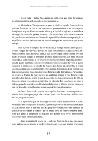 Biomas do Brasil: da exploração à convivência
57
— Isso é tudo — falou Ana. Agora, se você acha que ficou fora algum
ponto importante, achamos bom que acrescente.
— Muito bem. Vamos começar com a biodiversidade. Quando havia
muitas florestas, os rios e mares estavam preservados e o ar estava puro,
imaginem a quantidade de seres vivos que havia! Imaginem a variedade
de vegetais, animais, peixes, insetos... Os seres vivos relacionam-se entre
si, precisam uns dos outros. Havendo a possibilidade de sua reprodução, o
equilíbrio instável existente entre as muitas espécies se mantém por muito
tempo.
Mas aí, com a chegada do ser humano, o espaço passa a ser organiza-
do em função de sua vida, da vida de suas comunidades. Enquanto sua ati-
vidade esteve voltada para a vida, a sua intervenção sobre a Terra teve um
ritmo que não chegou a provocar grandes desequilíbrios. Na hora em que,
contudo, a vida passou a ser quase desculpa para fazer negócios, enrique-
cendo quem controla como proprietário privado espaços da Terra e quem
controla a produção e a venda de muitos produtos, aí aumentou o ritmo
das mudanças no espaço terrestre. Para dispor de mais madeira e mais solo
limpo para outros negócios, florestas foram sendo derrubadas. Para dispor
de peixes e frutos do mar para seus negócios, mares e rios foram sendo
modificados. Enfim, o fato é que, hoje, estão na Amazônia mais de 30% de
todos os seres vivos ainda existentes no planeta. Por isso tudo, ou ela é o
último grande santuário da biodiversidade, ou é o último grande espaço a
ser controlado e modificado a serviço dos interesses humanos.
— Quer dizer, então, que os estrangeiros insistem tanto na preserva-
ção da Amazônia porque já não contam mais com florestas e biodiversida-
de? — perguntou Lucas.
— E é por isso que há estrangeiros que, tendo acabado com a biodi-
versidade em seus países e biomas, querem apropriar-se da biodiversidade
da Amazônia. Pior: é por isso que há grupos econômicos e até pessoas do
Brasil que defendem o “direito” que o Brasil teria de fazer o mesmo cami-
nho que gerou o progresso e a riqueza dos países mais ricos: desflorestar,
acabando com a biodiversidade.
— Esse pessoal está louco, tio — refletiu Andreia. Será que não veem
que, agindo desse modo, a biodiversidade que resta vai acabar em pouco
 