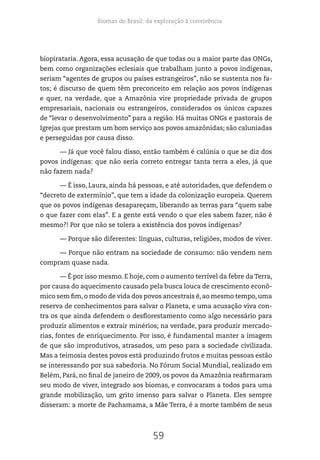 Biomas do Brasil: da exploração à convivência
59
biopirataria. Agora, essa acusação de que todas ou a maior parte das ONGs,
bem como organizações eclesiais que trabalham junto a povos indígenas,
seriam “agentes de grupos ou países estrangeiros”, não se sustenta nos fa-
tos; é discurso de quem têm preconceito em relação aos povos indígenas
e quer, na verdade, que a Amazônia vire propriedade privada de grupos
empresariais, nacionais ou estrangeiros, considerados os únicos capazes
de “levar o desenvolvimento” para a região. Há muitas ONGs e pastorais de
Igrejas que prestam um bom serviço aos povos amazônidas; são caluniadas
e perseguidas por causa disso.
— Já que você falou disso, então também é calúnia o que se diz dos
povos indígenas: que não seria correto entregar tanta terra a eles, já que
não fazem nada?
— É isso, Laura, ainda há pessoas, e até autoridades, que defendem o
“decreto de extermínio”, que tem a idade da colonização europeia. Querem
que os povos indígenas desapareçam, liberando as terras para “quem sabe
o que fazer com elas”. E a gente está vendo o que eles sabem fazer, não é
mesmo?! Por que não se tolera a existência dos povos indígenas?
— Porque são diferentes: línguas, culturas, religiões, modos de viver.
— Porque não entram na sociedade de consumo: não vendem nem
compram quase nada.
— É por isso mesmo. E hoje, com o aumento terrível da febre da Terra,
por causa do aquecimento causado pela busca louca de crescimento econô-
mico sem fim, o modo de vida dos povos ancestrais é, ao mesmo tempo, uma
reserva de conhecimentos para salvar o Planeta, e uma acusação viva con-
tra os que ainda defendem o desflorestamento como algo necessário para
produzir alimentos e extrair minérios; na verdade, para produzir mercado-
rias, fontes de enriquecimento. Por isso, é fundamental manter a imagem
de que são improdutivos, atrasados, um peso para a sociedade civilizada.
Mas a teimosia destes povos está produzindo frutos e muitas pessoas estão
se interessando por sua sabedoria. No Fórum Social Mundial, realizado em
Belém, Pará, no final de janeiro de 2009, os povos da Amazônia reafirmaram
seu modo de viver, integrado aos biomas, e convocaram a todos para uma
grande mobilização, um grito imenso para salvar o Planeta. Eles sempre
disseram: a morte de Pachamama, a Mãe Terra, é a morte também de seus
 