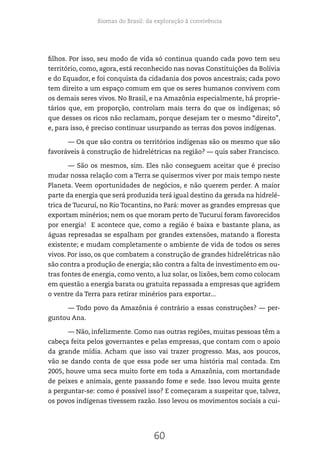 Biomas do Brasil: da exploração à convivência
60
filhos. Por isso, seu modo de vida só continua quando cada povo tem seu
território, como, agora, está reconhecido nas novas Constituições da Bolívia
e do Equador, e foi conquista da cidadania dos povos ancestrais; cada povo
tem direito a um espaço comum em que os seres humanos convivem com
os demais seres vivos. No Brasil, e na Amazônia especialmente, há proprie-
tários que, em proporção, controlam mais terra do que os indígenas; só
que desses os ricos não reclamam, porque desejam ter o mesmo “direito”,
e, para isso, é preciso continuar usurpando as terras dos povos indígenas.
— Os que são contra os territórios indígenas são os mesmo que são
favoráveis à construção de hidrelétricas na região? — quis saber Francisco.
— São os mesmos, sim. Eles não conseguem aceitar que é preciso
mudar nossa relação com a Terra se quisermos viver por mais tempo neste
Planeta. Veem oportunidades de negócios, e não querem perder. A maior
parte da energia que será produzida terá igual destino da gerada na hidrelé-
trica de Tucuruí, no Rio Tocantins, no Pará: mover as grandes empresas que
exportam minérios; nem os que moram perto de Tucuruí foram favorecidos
por energia! E acontece que, como a região é baixa e bastante plana, as
águas represadas se espalham por grandes extensões, matando a floresta
existente; e mudam completamente o ambiente de vida de todos os seres
vivos. Por isso, os que combatem a construção de grandes hidrelétricas não
são contra a produção de energia; são contra a falta de investimento em ou-
tras fontes de energia, como vento, a luz solar, os lixões, bem como colocam
em questão a energia barata ou gratuita repassada a empresas que agridem
o ventre da Terra para retirar minérios para exportar...
— Todo povo da Amazônia é contrário a essas construções? — per-
guntou Ana.
— Não, infelizmente. Como nas outras regiões, muitas pessoas têm a
cabeça feita pelos governantes e pelas empresas, que contam com o apoio
da grande mídia. Acham que isso vai trazer progresso. Mas, aos poucos,
vão se dando conta de que essa pode ser uma história mal contada. Em
2005, houve uma seca muito forte em toda a Amazônia, com mortandade
de peixes e animais, gente passando fome e sede. Isso levou muita gente
a perguntar-se: como é possível isso? E começaram a suspeitar que, talvez,
os povos indígenas tivessem razão. Isso levou os movimentos sociais a cui-
 