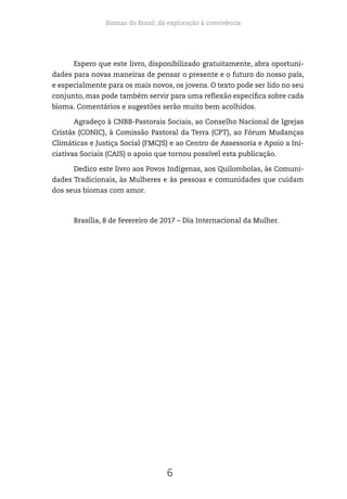 Biomas do Brasil: da exploração à convivência
6
Espero que este livro, disponibilizado gratuitamente, abra oportuni-
dades para novas maneiras de pensar o presente e o futuro do nosso país,
e especialmente para os mais novos, os jovens. O texto pode ser lido no seu
conjunto, mas pode também servir para uma reflexão específica sobre cada
bioma. Comentários e sugestões serão muito bem acolhidos.
Agradeço à CNBB-Pastorais Sociais, ao Conselho Nacional de Igrejas
Cristãs (CONIC), à Comissão Pastoral da Terra (CPT), ao Fórum Mudanças
Climáticas e Justiça Social (FMCJS) e ao Centro de Assessoria e Apoio a Ini-
ciativas Sociais (CAIS) o apoio que tornou possível esta publicação.
Dedico este livro aos Povos Indígenas, aos Quilombolas, às Comuni-
dades Tradicionais, às Mulheres e às pessoas e comunidades que cuidam
dos seus biomas com amor.
Brasília, 8 de fevereiro de 2017 – Dia Internacional da Mulher.
 