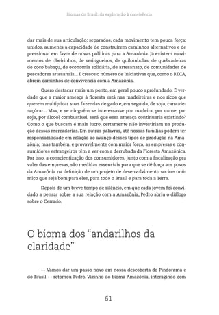 Biomas do Brasil: da exploração à convivência
61
dar mais de sua articulação: separados, cada movimento tem pouca força;
unidos, aumenta a capacidade de construírem caminhos alternativos e de
pressionar em favor de novas políticas para a Amazônia. Já existem movi-
mentos de ribeirinhos, de seringueiros, de quilombolas, de quebradeiras
de coco babaçu, de economia solidária, de artesanato, de comunidades de
pescadores artesanais... E cresce o número de iniciativas que, como o RECA,
abrem caminhos de convivência com a Amazônia.
Quero destacar mais um ponto, em geral pouco aprofundado. É ver-
dade que a maior ameaça à floresta está nas madeireiras e nos ricos que
querem multiplicar suas fazendas de gado e, em seguida, de soja, cana-de-
-açúcar... Mas, e se ninguém se interessasse por madeira, por carne, por
soja, por álcool combustível, será que essa ameaça continuaria existindo?
Como o que buscam é mais lucro, certamente não investiriam na produ-
ção dessas mercadorias. Em outras palavras, até nossas famílias podem ter
responsabilidade em relação ao avanço desses tipos de produção na Ama-
zônia; mas também, e provavelmente com maior força, as empresas e con-
sumidores estrangeiros têm a ver com a derrubada da Floresta Amazônica.
Por isso, a conscientização dos consumidores, junto com a fiscalização pra
valer das empresas, são medidas essenciais para que se dê força aos povos
da Amazônia na definição de um projeto de desenvolvimento socioeconô-
mico que seja bom para eles, para todo o Brasil e para toda a Terra.
Depois de um breve tempo de silêncio, em que cada jovem foi convi-
dado a pensar sobre a sua relação com a Amazônia, Pedro abriu o diálogo
sobre o Cerrado.
O bioma dos “andarilhos da
claridade”
— Vamos dar um passo novo em nossa descoberta do Pindorama e
do Brasil — retomou Pedro. Vizinho do bioma Amazônia, interagindo com
 