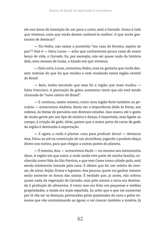 Biomas do Brasil: da exploração à convivência
62
ele nas áreas de transição de um para o outro, está o Cerrado. Como é nele
que vivemos, creio que vocês devem conhecê-lo melhor. O que vocês gos-
tariam de destacar?
— Tio Pedro, não existe o provérbio “em casa de ferreiro, espeto de
pau”? Pois é — falou Lucas — acho que conhecemos pouca coisa de nosso
berço de vida, o Cerrado. Eu, por exemplo, não sei quase nada da história
dele, nem mesmo de Goiás, o Estado em que vivemos.
— Está certo, Lucas, comentou Pedro, mas eu gostaria que vocês des-
sem notícias do que foi que mudou e está mudando nessa região central
do Brasil.
— Bem, tenho escutado que essa foi a região que mais mudou —
falou Francisco. A plantação de grãos aumentou tanto que ela está sendo
chamada de “novo celeiro do Brasil”.
— E continua, assim mesmo, como uma região forte também na pe-
cuária — acrescentou Andreia. Basta ver a importância dada às feiras, aos
rodeios, às festas de pecuária nos diversos estados. Isso marca até o gosto
de muita gente por um tipo de música e dança; é importada, mas ligada ao
campo, à criação de gado. Aliás, parece que a maior parte da carne de gado
da região é destinada à exportação.
— E agora, a onda é plantar cana para produzir álcool — destacou
Ana. Falou-se até na construção de um alcoolduto, jogando o produto daqui
direto nos navios, para que chegue a outras partes do planeta.
— É mesmo, Ana — acrescentou Paulo — eu mesmo sou testemunha
disso. A região em que nasci, e onde ainda vive parte de minha família, co-
nhecida como Vale do São Patrício, e que tem Ceres como cidade-polo, está
sendo totalmente tomada pela cana. E olhem que foi um celeiro de cere-
ais, de arroz, feijão, frutas e legumes. Aos poucos, quem vai ganhar mesmo
serão somente os donos das usinas. É verdade que, já antes, não sobrou
quase nada da vegetação do Cerrado, mas pelo menos a terra era destina-
da à produção de alimentos. E como isso era feito em pequenas e médias
propriedades, a renda era mais repartida. Eu acho que o que vai aumentar
por lá vão ser as doenças, provocadas pelas queimadas da cana e pelos ve-
nenos que vão contaminando as águas; e vai crescer também a miséria. Já
 
