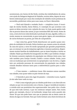 Biomas do Brasil: da exploração à convivência
63
aconteceram, em Carmo do Rio Verde, revoltas dos trabalhadores da usina;
com ajuda da Delegacia Regional do Trabalho, muitos deles, depois de rece-
berem indenização por causa das condições de trabalho muito próximas da
escravidão, preferiram voltar para suas casas, no Piauí e Maranhão.
— Você está falando a verdade, Paulo — completou Laura. O muni-
cípio de minha família, Santa Helena, é o exemplo do que acontece com
quem se deixa encantar com o plantio da cana. Lá, hoje, quem ganha tudo
são os poucos donos das usinas, já que controlam 80% das terras. Antes da
cana, a terra de lá era toda destinada à produção de soja, algodão, milho, e a
renda, mesmo se concentrada, ia para mais gente. Agora, até revendedoras
de carros fecharam as portas, por falta de compradores.
— Que coisa boa, gente! Vocês desenharam um quadro quase com-
pleto da realidade do Cerrado. Faltou lembrar que, mesmo antes do reinado
da cana-de-açúcar, a terra foi sendo apropriada por grandes proprietários,
que, ao avançar no uso de máquinas agrícolas e insumos químicos, dispen-
saram muitas famílias de trabalhadores, que se viram forçadas a inchar as
cidades.Vejam que Brasília foi inaugurada em 1960, e que Goiânia e Anápo-
lis tiveram aumento explosivo de população nos últimos trinta anos. Isso
vale também para Campo Grande, Cuiabá e outras cidades. Então, junto
com as mudanças que aconteceram na apropriação e uso da terra, a região
teve um acelerado processo de concentração da população nas cidades,
criando desafios imensos tanto para a sobrevivência quanto para a urba-
nização.
— É isso mesmo — confirmou Laura. Nós mesmos somos nascidos
nas cidades, mas quase todos os pais vieram da roça.
— E fazenda é, para nós, lugar de passeio — emendou Lucas. A gente
já não sabe fazer nada na roça.
— Pois é, essa migração para as cidades pode levar a um descuido em
relação ao que vai acontecendo com o bioma. A água é vendida já tratada e
a comida está nas prateleiras dos supermercados. Isso pode criar a ilusão
de que está tudo normal, e que vai continuar sempre assim. Para muita
gente, por exemplo, chuva é só incômodo; tempo bom seria quando não
chove. Só que isso pode fazer com que as pessoas não se deem conta do
drama da água no Cerrado. Para que vocês tenham uma chave de leitura do
 