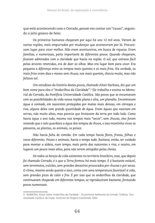 Biomas do Brasil: da exploração à convivência
64
que está acontecendo com o Cerrado, pensei em contar um “causo”, seguin-
do o jeito goiano de falar.
Os primeiros humanos chegaram por aqui há uns 12 mil anos. Vieram de
outras regiões, meio empurrados por mudanças que aconteceram por lá. Procura-
vam lugar para viver melhor. Não eram aventureiros, em busca de riqueza. Eram
famílias, e numerosas, parte importante de diferentes povos. Quando chegaram,
ficaram admirados com a claridade que havia na região. O sol, que entrava fácil
pelas árvores retorcidas, era de doer os olhos. Mas era lugar bom para viver. Era
pequena a diferença entre os tempos mais quentes e os mais frios. Na verdade, os
mais frios eram dias e meses sem chuva; nos mais quentes, chovia muito, mas não
faltava sol.
Um estudioso da história destes povos, chamado Altair Barbosa, diz que um
bom nome para eles é “Andarilhos da Claridade”.9
Ele trabalha e ensina no Memo-
rial do Cerrado, da Pontifícia Universidade Católica. São povos que se encantaram
com as possibilidades de vida nessa região plana e alta, um planalto. Encontraram
água à vontade, em nascentes protegidas por matas mais densas, em córregos e
rios, alguns deles com grande quantidade de água. Eram águas que nasciam em
serras, não muito altas, mas parecia que brotavam da terra por todo lado. Como
havia água o ano todo, mesmo nos tempos mais “secos”, sem chuvas, eles foram
notando que o solo guardava a água dos tempos de chuva, e isso mantinha vivos os
pássaros, as plantas, os animais, os peixes.
Não havia falta de comida. Em cada tempo havia flores, frutas, folhas e
cocos diferentes. Peixes e animais, havia o tempo todo. Bastava, então, ter cuidado
para montar a aldeia, num tempo, mais perto das nascentes e rios, e noutro, em
lugares um pouco mais altos, para não serem atingidos pelas cheias.
De todos os berços de vida existentes no território brasileiro, esse, que depois
foi chamado Cerrado, é o que a Terra formou há mais tempo. E é bastante estável,
sem terremotos, vulcões, sem grandes desastres provocados por chuvas e por secas.
O clima, mesmo sendo quente e seco, conta com uma temperatura favorável à vida,
sem grandes picos de calor e frio. É por isso que os andarilhos da claridade, que
continuaram chegando em diferentes tempos, se reproduziram bastante, formando
povos numerosos.
9 BARBOSA, Altair Sales. Andarilhos da Claridade – Os primeiros habitantes do Cerrado. Goiânia: Uni-
versidade Católica de Goiás. Instituto do Trópico Subúmido, 2002.
 