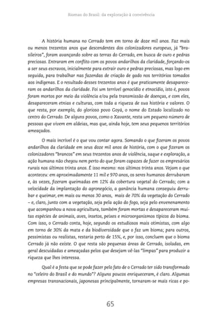 Biomas do Brasil: da exploração à convivência
65
A história humana no Cerrado tem em torno de doze mil anos. Faz mais
ou menos trezentos anos que descendentes dos colonizadores europeus, já “bra-
sileiros”, foram avançando sobre as terras do Cerrado, em busca de ouro e pedras
preciosas. Entraram em conflito com os povos andarilhos da claridade, forçando-os
a ser seus escravos, inicialmente para extrair ouro e pedras preciosas, mas logo em
seguida, para trabalhar nas fazendas de criação de gado nos territórios tomados
aos indígenas. E o resultado desses trezentos anos é que praticamente desaparece-
ram os andarilhos da claridade. Foi um terrível genocídio e etnocídio, isto é, povos
foram mortos por meio da violência e/ou pela transmissão de doenças, e com eles,
desapareceram etnias e culturas, com toda a riqueza de sua história e valores. O
que resta, por exemplo, do glorioso povo Goyá, o nome do Estado localizado no
centro do Cerrado. De alguns povos, como o Xavante, resta um pequeno número de
pessoas que vivem em aldeias, mas que, ainda hoje, tem seus pequenos territórios
ameaçados.
O mais incrível é o que vou contar agora. Somando o que fizeram os povos
andarilhos da claridade em seus doze mil anos de história, com o que fizeram os
colonizadores “brancos” em seus trezentos anos de violência, saque e exploração, a
ação humana não chegou nem perto do que foram capazes de fazer os empresários
rurais nos últimos trinta anos. É isso mesmo: nos últimos trinta anos. Vejam o que
aconteceu: em aproximadamente 11 mil e 970 anos, os seres humanos derrubaram
e, às vezes, fizeram queimadas em 12% da cobertura vegetal do Cerrado; com a
velocidade da implantação do agronegócio, a ganância humana conseguiu derru-
bar e queimar, em mais ou menos 30 anos, mais de 70% da vegetação do Cerrado
– e, claro, junto com a vegetação, seja pela ação do fogo, seja pelo envenenamento
que acompanhou a nova agricultura, também foram mortas e desapareceram mui-
tas espécies de animais, aves, insetos, peixes e microorganismos típicos do bioma.
Com isso, o Cerrado conta, hoje, segundo os estudiosos mais otimistas, com algo
em torno de 30% da mata e da biodiversidade que o faz um bioma; para outros,
pessimistas ou realistas, restaria perto de 15%, e, por isso, concluem que o bioma
Cerrado já não existe. O que resta são pequenas áreas de Cerrado, isoladas, em
geral descuidadas e ameaçadas pelos que desejam vê-las “limpas” para produzir a
riqueza que lhes interessa.
Qual é a festa que se pode fazer pelo fato de o Cerrado ter sido transformado
no “celeiro do Brasil e do mundo”? Alguns poucos enriqueceram, é claro. Algumas
empresas transnacionais, japonesas principalmente, tornaram-se mais ricas e po-
 