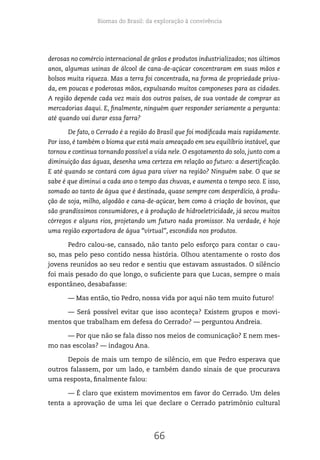 Biomas do Brasil: da exploração à convivência
66
derosas no comércio internacional de grãos e produtos industrializados; nos últimos
anos, algumas usinas de álcool de cana-de-açúcar concentraram em suas mãos e
bolsos muita riqueza. Mas a terra foi concentrada, na forma de propriedade priva-
da, em poucas e poderosas mãos, expulsando muitos camponeses para as cidades.
A região depende cada vez mais dos outros países, de sua vontade de comprar as
mercadorias daqui. E, finalmente, ninguém quer responder seriamente a pergunta:
até quando vai durar essa farra?
De fato, o Cerrado é a região do Brasil que foi modificada mais rapidamente.
Por isso, é também o bioma que está mais ameaçado em seu equilíbrio instável, que
tornou e continua tornando possível a vida nele. O esgotamento do solo, junto com a
diminuição das águas, desenha uma certeza em relação ao futuro: a desertificação.
E até quando se contará com água para viver na região? Ninguém sabe. O que se
sabe é que diminui a cada ano o tempo das chuvas, e aumenta o tempo seco. E isso,
somado ao tanto de água que é destinada, quase sempre com desperdício, à produ-
ção de soja, milho, algodão e cana-de-açúcar, bem como à criação de bovinos, que
são grandíssimos consumidores, e à produção de hidroeletricidade, já secou muitos
córregos e alguns rios, projetando um futuro nada promissor. Na verdade, é hoje
uma região exportadora de água “virtual”, escondida nos produtos.
Pedro calou-se, cansado, não tanto pelo esforço para contar o cau-
so, mas pelo peso contido nessa história. Olhou atentamente o rosto dos
jovens reunidos ao seu redor e sentiu que estavam assustados. O silêncio
foi mais pesado do que longo, o suficiente para que Lucas, sempre o mais
espontâneo, desabafasse:
— Mas então, tio Pedro, nossa vida por aqui não tem muito futuro!
— Será possível evitar que isso aconteça? Existem grupos e movi-
mentos que trabalham em defesa do Cerrado? — perguntou Andreia.
— Por que não se fala disso nos meios de comunicação? E nem mes-
mo nas escolas? — indagou Ana.
Depois de mais um tempo de silêncio, em que Pedro esperava que
outros falassem, por um lado, e também dando sinais de que procurava
uma resposta, finalmente falou:
— É claro que existem movimentos em favor do Cerrado. Um deles
tenta a aprovação de uma lei que declare o Cerrado patrimônio cultural
 