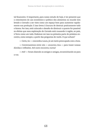 Biomas do Brasil: da exploração à convivência
68
tal financeiro. O importante, para nosso estudo de hoje, é ter presente que
o crescimento do uso econômico e político dos alimentos no mundo tem
levado o Cerrado a ser visto como um espaço bom para aumentar rapida-
mente sua produção. E isso levou à loucura de destruir praticamente todo
o bioma. Por isso, está colocado o desafio de diminuir o quanto for possível
os efeitos que essa exploração do Cerrado está causando à região, ao país,
à Terra como um todo. Podemos ver isso na primeira parte do próximo en-
contro, como sempre, a partir das perguntas de vocês. O que acham?
— Certo, tio — concordou Laura, já um tanto preocupada com a hora.
— Conversaremos entre nós — anunciou Ana — para trazer nossas
dúvidas e reflexões. Até outro encontro, turma!
— Até! — foram dizendo os amigos e amigas, encaminhando-se para
a rua.
 