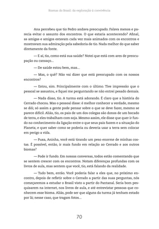 Biomas do Brasil: da exploração à convivência
70
Ana percebeu que tio Pedro andava preocupado. Falava menos e pa-
recia evitar o assunto dos encontros. O que estaria acontecendo? Afinal,
as amigas e amigos estavam cada vez mais animados com os encontros e
mostravam sua admiração pela sabedoria de tio. Nada melhor do que saber
diretamente da fonte.
— E aí, tio, como está sua saúde? Notei que está com ares de preocu-
pação ou cansaço...
— De saúde estou bem, mas...
— Mas, o quê? Não vai dizer que está preocupado com os nossos
encontros?
— Estou, sim. Principalmente com o último. Tive impressão que o
pessoal se assustou, e fiquei me perguntando se não entrei pesado demais.
— Nada disso, tio. A turma está adorando. É claro que a história do
Cerrado chocou. Mas o pessoal disse: é melhor conhecer a verdade, mesmo
se dói; só assim a gente pode pensar sobre o que se deve fazer, mesmo se
parece difícil. Aliás, tio, os pais de um dos colegas são donos de um bocado
de terra, e eles trabalham com soja. Mesmo assim, ele disse que quer ir fun-
do no conhecimento da ligação entre o que seus pais fazem e a situação do
Planeta; e quer saber como se poderia ou deveria usar a terra sem colocar
em perigo a vida.
— Puxa, Aninha, você está tirando um peso enorme de minhas cos-
tas. É possível, então, ir mais fundo em relação ao Cerrado e aos outros
biomas?
— Pode ir fundo. Em nossas conversas, todos estão comentando que
se sentem crescer com os encontros. Notam diferenças profundas com os
livros de aula, mas sentem que você, tio, está falando da realidade.
— Tudo bem, então. Você poderia falar a eles que, no próximo en-
contro, depois de refletir sobre o Cerrado a partir das suas perguntas, nós
começaremos a estudar o Brasil visto a partir do Pantanal. Seria bom pes-
quisarem na internet, nos livros de aula, e até entrevistar pessoas que co-
nhecem esse bioma. Aliás, pode ser que alguns da turma já tenham estado
por lá; nesse caso, que tragam fotos...
 