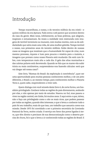 Biomas do Brasil: da exploração à convivência
7
Introdução
Tempo maravilhoso, o nosso, o do terceiro milênio da era cristã – e
quinto milênio da era Aymara.Tudo entra e até parece que acontece dentro
da casa da gente. Mais raras, infelizmente, as boas práticas, que alegram,
inspiram e entusiasmam. Às vezes a realidade vem misturada com ima-
gens de terrível terremoto ou tsunami, com muitas mortes, com as da soli-
dariedade que salva mais uma vida, de uma mulher grávida.Tempo terrível
o nosso, nos primeiros anos do terceiro milênio. Estão dentro de nossas
casas as imagens que mostram que a humanidade foi capaz de criar, num
mesmo processo, riqueza e luxo para poucos e miséria para a maioria, e
imagens que provam como nosso Planeta está mudando. Ele está com fe-
bre, com temperatura mais alta a cada dia. O gelo das altas montanhas e
das calotas polares está derretendo. Quando se fala que os mares vão subir
trinta ou mais centímetros, surpreendemo-nos fazendo cálculos: será que
vai chegar até nossa casa?!
Este livro, “Biomas do Brasil: da exploração à convivência”, quer ser
uma oportunidade para muitas pessoas conhecerem melhor, e de um jeito
diferente, o Brasil; e, ao mesmo tempo, para conhecerem melhor o Planeta
Terra e, quem sabe, reaprenderem a viver nele.
Quem dialoga com você através deste livro é, de certa forma, um bra-
sileiro privilegiado. Conhece todas as regiões do país diretamente, andando
por elas, e não apenas por meio de estudos. Nasceu no Sul, mas passou a
viver na região central, em Goiás, há muitos anos. E aqui entra o que, talvez,
não o faça um privilegiado como o são os mais ricos, que podem passear
por todas as regiões, quando têm interesse; o que o levou a conhecer todo o
país foi seu trabalho; mais do que isso, um trabalho que assumiu como sua
missão. Desde 1975 foi convidado a ser o primeiro secretário da Comissão
Pastoral da Terra, recém-criada. O serviço em favor dos povos ligados à ter-
ra, que têm direito e precisam de sua democratização como o deserto pre-
cisa de chuva, foi o que o levou a ir conhecendo todas as regiões do Brasil. E
 