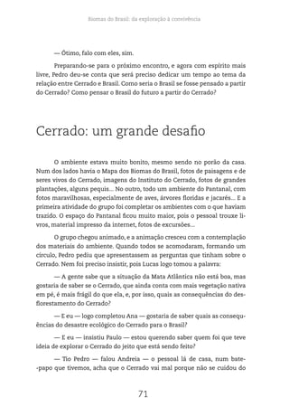 Biomas do Brasil: da exploração à convivência
71
— Ótimo, falo com eles, sim.
Preparando-se para o próximo encontro, e agora com espírito mais
livre, Pedro deu-se conta que será preciso dedicar um tempo ao tema da
relação entre Cerrado e Brasil. Como seria o Brasil se fosse pensado a partir
do Cerrado? Como pensar o Brasil do futuro a partir do Cerrado?
Cerrado: um grande desafio
O ambiente estava muito bonito, mesmo sendo no porão da casa.
Num dos lados havia o Mapa dos Biomas do Brasil, fotos de paisagens e de
seres vivos do Cerrado, imagens do Instituto do Cerrado, fotos de grandes
plantações, alguns pequis... No outro, todo um ambiente do Pantanal, com
fotos maravilhosas, especialmente de aves, árvores floridas e jacarés... E a
primeira atividade do grupo foi completar os ambientes com o que haviam
trazido. O espaço do Pantanal ficou muito maior, pois o pessoal trouxe li-
vros, material impresso da internet, fotos de excursões...
O grupo chegou animado, e a animação cresceu com a contemplação
dos materiais do ambiente. Quando todos se acomodaram, formando um
círculo, Pedro pediu que apresentassem as perguntas que tinham sobre o
Cerrado. Nem foi preciso insistir, pois Lucas logo tomou a palavra:
— A gente sabe que a situação da Mata Atlântica não está boa, mas
gostaria de saber se o Cerrado, que ainda conta com mais vegetação nativa
em pé, é mais frágil do que ela, e, por isso, quais as consequências do des-
florestamento do Cerrado?
— E eu — logo completou Ana — gostaria de saber quais as consequ-
ências do desastre ecológico do Cerrado para o Brasil?
— E eu — insistiu Paulo — estou querendo saber quem foi que teve
ideia de explorar o Cerrado do jeito que está sendo feito?
— Tio Pedro — falou Andreia — o pessoal lá de casa, num bate-
-papo que tivemos, acha que o Cerrado vai mal porque não se cuidou do
 
