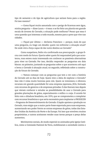 Biomas do Brasil: da exploração à convivência
72
tipo de semente e do tipo de agricultura que seriam bons para a região.
Foi isso mesmo?
— Como fiquei muito assustada com o perigo de ficarmos sem água,
minha pergunta — disse Laura — é essa: e se for feito um plantio em grande
escala de árvores do Cerrado, a situação pode melhorar? Penso que essa é
uma questão que interessa a todo mundo, mesmo para o povo que vive nas
cidades.
— Fiquei por último — declarou Francisco — porque, mais do que
uma pergunta, eu trago um desafio: quem vai enfrentar a situação atual?
De onde virá a força capaz de dar outro destino ao Cerrado?
Como suspeitava, Pedro viu confirmada sua preocupação: o grupo fi-
cou com medo do futuro. Queria saber quem foi responsável pelo que acon-
teceu, mas estava mais interessado em conhecer as possíveis alternativas
para viver no Cerrado. Por isso, decidiu responder as perguntas em dois
blocos: no primeiro, juntando as perguntas sobre o que aconteceu até aqui
e levou o Cerrado à situação atual; no segundo, refletindo sobre a constru-
ção do futuro do Cerrado.
— Vamos começar com as perguntas que tem a ver com a história
do Cerrado até os dias de hoje. Quem teve a ideia de explorar o Cerrado?
Isso não é coisa muito honrosa para nós. Quem se interessou e ofereceu
recursos em grande quantidade foi uma empresa japonesa, JICA, formada
com recursos do governo e de empresas privadas. E eles fizeram isso depois
que vieram conhecer e estudar as possibilidades de usar o Cerrado para
grandes plantações de grãos, especialmente o milho e a soja. O acordo foi
feito com a ditadura brasileira, em 1974, que se comprometeu a completar
com recursos brasileiros o que seria necessário para implantar o PRODECER
– Programa de Desenvolvimento do Cerrado. O Japão apoiava a produção no
Cerrado, mas exigia que a maior parte fosse exportada para suas empresas,
aumentando seu poder frente as outras empresas de grãos, todas dos Esta-
dos Unidos da América do Norte e da Europa. Foi isso que envolveu muitos
proprietários, e outros aceitaram vender suas terras porque o preço delas
aumentou.
Movimentos sociais, de modo especial os animados pela Igreja Cató-
lica, como a Comissão Pastoral da Terra, mobilizaram a sociedade contra o
 
