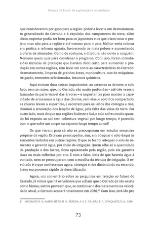 Biomas do Brasil: da exploração à convivência
73
que consideravam perigoso para a região: poderia levar a um desmatamen-
to generalizado do Cerrado e à expulsão dos camponeses da terra; além
disso, exportar podia ser bom para os japoneses e os que iriam tocar o pro-
jeto, mas não para a região e até mesmo para o país. Melhor seria colocar
em prática a reforma agrária, favorecendo os mais pobres e aumentando
a oferta de alimentos. Como de costume, a ditadura não ouviu a ninguém.
Nomeou quem quis para coordenar o programa. Com isso, foram introdu-
zidas técnicas de produção que haviam dado certo para aumentar a pro-
dução em outras regiões, sem levar em conta as características do Cerrado:
desmatamento, limpeza de grandes áreas, monocultura, uso de máquinas,
irrigação, sementes selecionadas, insumos químicos.
Aqui entram duas coisas importantes: ao arrancar as árvores, o solo
ficou sem as raízes, que, no Cerrado, são muito profundas – até três vezes o
tamanho da parte visível das árvores – e importantes para manter a capa-
cidade de armazenar a água das chuvas; sem elas, o solo fica compactado,
as chuvas lavam a superfície, e escorrem para os leitos dos córregos e rios;
diminui a renovação dos lençóis de água, pela falta das veias da terra. Por
outro lado, mais do que nas regiões Sudeste e Sul, o solo sofreu muito quan-
do foi exposto ao sol sem cobertura vegetal por longo tempo; é parecido
com o que sofre um corpo nu exposto longo tempo ao sol!
Os que vieram para cá não se preocuparam em estudar sementes
próprias da região. Estavam preocupados, sim, em adequar o solo daqui às
sementes testadas em outras regiões. O que se fez foi adequar o solo às se-
mentes e garantir água, por meio da irrigação. Quem olha só a quantidade
da produção e dos lucros, ficou apaixonado pela região, pois ela garantia
duas ou mais colheitas por ano. E com a falsa ideia de que haveria água à
vontade, nem se preocuparam com a escolha da técnica de irrigação. O re-
sultado é o que conhecemos agora: córregos e rios diminuindo ou secando;
áreas em processo rápido de desertificação.
Agora, um comentário sobre as perguntas em relação ao futuro do
Cerrado. Já vimos que há estudiosos que acham que o Cerrado já não existe
como bioma; outros preveem que, se continuar o desmatamento na veloci-
dade atual, o Cerrado acabará totalmente em 2030.11
Com isso, terá ido pro
11 MACHADO, R. B.; RAMOS NETO, M. B.; PEREIRA, P. G. P.; CALDAS, E. F.; GONÇALVES, D. A.; SAN-
 