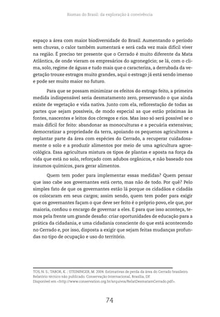 Biomas do Brasil: da exploração à convivência
74
espaço a área com maior biodiversidade do Brasil. Aumentando o período
sem chuvas, o calor também aumentará e será cada vez mais difícil viver
na região. É preciso ter presente que o Cerrado é muito diferente da Mata
Atlântica, de onde vieram os empresários do agronegócio; se lá, com o cli-
ma, solo, regime de águas e tudo mais que o caracteriza, a derrubada da ve-
getação trouxe estragos muito grandes, aqui o estrago já está sendo imenso
e pode ser muito maior no futuro.
Para que se possam minimizar os efeitos do estrago feito, a primeira
medida indispensável seria desmatamento zero, preservando o que ainda
existe de vegetação e vida nativa. Junto com ela, reflorestação de todas as
partes que sejam possíveis, de modo especial as que estão próximas às
fontes, nascentes e leitos dos córregos e rios. Mas isso só será possível se o
mais difícil for feito: abandonar as monoculturas e a pecuária extensivas;
democratizar a propriedade da terra, apoiando os pequenos agricultores a
replantar parte da área com espécies do Cerrado, a recuperar cuidadosa-
mente o solo e a produzir alimentos por meio de uma agricultura agroe-
cológica. Essa agricultura mistura os tipos de plantas e aposta na força da
vida que está no solo, reforçado com adubos orgânicos, e não baseado nos
insumos químicos, para gerar alimentos.
Quem tem poder para implementar essas medidas? Quem pensar
que isso cabe aos governantes está certo, mas não de todo. Por quê? Pelo
simples fato de que os governantes estão lá porque os cidadãos e cidadãs
os colocaram em seus cargos; assim sendo, quem tem poder para exigir
que os governantes façam o que deve ser feito é o próprio povo, ele que, por
maioria, confiou o encargo de governar a eles. E para que isso aconteça, te-
mos pela frente um grande desafio: criar oportunidades de educação para a
prática da cidadania, e uma cidadania consciente do que está acontecendo
no Cerrado e, por isso, disposta a exigir que sejam feitas mudanças profun-
das no tipo de ocupação e uso do território.
TOS, N. S.; TABOR, K. ; STEININGER, M. 2004. Estimativas de perda da área do Cerrado brasileiro.
Relatório técnico não publicado. Conservação Internacional, Brasília, DF.
Disponível em <http://www.conservation.org.br/arquivos/RelatDesmatamCerrado.pdf>.
 