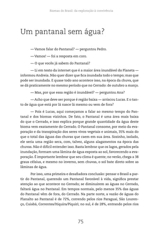 Biomas do Brasil: da exploração à convivência
75
Um pantanal sem água?
— Vamos falar do Pantanal? — perguntou Pedro.
— Vamos! — foi a resposta em coro.
— O que vocês já sabem do Pantanal?
— Li em texto da internet que é a maior área inundável do Planeta —
informou Andreia. Não quer dizer que fica inundada todo o tempo; mas que
pode ser inundada. E quase todo ano acontece isso, na época da chuva, que
se dá praticamente no mesmo período que no Cerrado: de outubro a março.
— Mas, por que essa região é inundável? — perguntou Ana?
— Acho que deve ser porque é região baixa — arriscou Lucas. E o tan-
to de água que está por lá nasce lá mesmo ou vem de fora?
— Pois é Lucas, aqui começamos a falar ao mesmo tempo do Pan-
tanal e dos biomas vizinhos. De fato, o Pantanal é uma área mais baixa
do que o Cerrado, e isso explica porque grande quantidade da água deste
bioma vem exatamente do Cerrado. O Pantanal consome, por meio da eva-
poração e da transpiração dos seres vivos vegetais e animais, 35% mais do
que o total das águas das chuvas que caem em sua área. Sozinho, isolado,
ele seria uma região seca, com, talvez, alguns alagamentos na época das
chuvas. Não é difícil entender isso. Basta lembrar que os lagos, gerados pela
inundação, formam uma lâmina de água exposta ao sol, favorecendo a eva-
poração. É importante lembrar que seu clima é quente; no verão, chega a 38
graus célsius, e mesmo no inverno, sem chuvas, o sol bate direto sobre as
lâminas de água.
Por isso, uma primeira e desafiadora conclusão: pensar o Brasil a par-
tir do Pantanal, querendo um Pantanal favorável à vida, significa prestar
atenção ao que acontece no Cerrado; se diminuírem as águas no Cerrado,
faltará água no Pantanal. Em tempos normais, pelo menos 35% das águas
do Pantanal vêm de fora, do Cerrado. Na parte norte, a vazão de águas do
Planalto ao Pantanal é de 72%, correndo pelos rios Paraguai, São Louren-
ço, Cuiabá, Correntes/Itiquira/Piquiri; no sul, é de 28%, entrando pelos rios
 