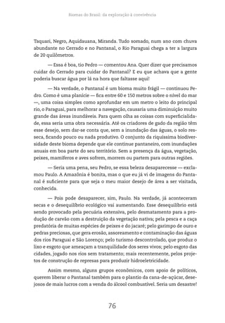 Biomas do Brasil: da exploração à convivência
76
Taquari, Negro, Aquidauana, Miranda. Tudo somado, num ano com chuva
abundante no Cerrado e no Pantanal, o Rio Paraguai chega a ter a largura
de 20 quilômetros.
— Essa é boa, tio Pedro — comentou Ana. Quer dizer que precisamos
cuidar do Cerrado para cuidar do Pantanal? E eu que achava que a gente
poderia buscar água por lá na hora que faltasse aqui!
— Na verdade, o Pantanal é um bioma muito frágil — continuou Pe-
dro. Como é uma planície — fica entre 60 e 150 metros sobre o nível do mar
—, uma coisa simples como aprofundar em um metro o leito do principal
rio, o Paraguai, para melhorar a navegação, causaria uma diminuição muito
grande das áreas inundáveis. Para quem olha as coisas com superficialida-
de, essa seria uma obra necessária. Até os criadores de gado da região têm
esse desejo, sem dar-se conta que, sem a inundação das águas, o solo res-
seca, ficando pouco ou nada produtivo. O conjunto da riquíssima biodiver-
sidade deste bioma depende que ele continue pantaneiro, com inundações
anuais em boa parte do seu território. Sem a presença da água, vegetação,
peixes, mamíferos e aves sofrem, morrem ou partem para outras regiões.
— Seria uma pena, seu Pedro, se essa beleza desaparecesse — excla-
mou Paulo. A Amazônia é bonita, mas o que eu já vi de imagens do Panta-
nal é suficiente para que seja o meu maior desejo de área a ser visitada,
conhecida.
— Pois pode desaparecer, sim, Paulo. Na verdade, já aconteceram
secas e o desequilíbrio ecológico vai aumentando. Esse desequilíbrio está
sendo provocado pela pecuária extensiva, pelo desmatamento para a pro-
dução de carvão com a destruição da vegetação nativa; pela pesca e a caça
predatória de muitas espécies de peixes e do jacaré; pelo garimpo de ouro e
pedras preciosas, que gera erosão, assoreamento e contaminação das águas
dos rios Paraguai e São Lorenço; pelo turismo descontrolado, que produz o
lixo e esgoto que ameaçam a tranquilidade dos seres vivos; pelo esgoto das
cidades, jogado nos rios sem tratamento; mais recentemente, pelos proje-
tos de construção de represas para produzir hidroeletricidade.
Assim mesmo, alguns grupos econômicos, com apoio de políticos,
querem liberar o Pantanal também para o plantio da cana-de-açúcar, dese-
josos de mais lucros com a venda do álcool combustível. Seria um desastre!
 
