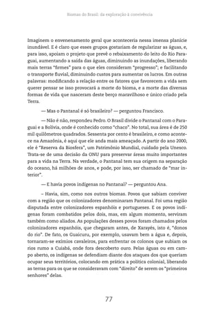Biomas do Brasil: da exploração à convivência
77
Imaginem o envenenamento geral que aconteceria nessa imensa planície
inundável. E é claro que esses grupos gostariam de regularizar as águas, e,
para isso, apoiam o projeto que prevê o rebaixamento do leito do Rio Para-
guai, aumentando a saída das águas, diminuindo as inundações, liberando
mais terras “firmes” para o que eles consideram “progresso”; e facilitando
o transporte fluvial, diminuindo custos para aumentar os lucros. Em outras
palavras: modificando a relação entre os fatores que favorecem a vida sem
querer pensar se isso provocará a morte do bioma, e a morte das diversas
formas de vida que nasceram deste berço maravilhoso e único criado pela
Terra.
— Mas o Pantanal é só brasileiro? — perguntou Francisco.
— Não é não, respondeu Pedro. O Brasil divide o Pantanal com o Para-
guai e a Bolívia, onde é conhecido como “chaco”. No total, sua área é de 250
mil quilômetros quadrados. Sessenta por cento é brasileiro, e como aconte-
ce na Amazônia, é aqui que ele anda mais ameaçado. A partir do ano 2000,
ele é “Reserva da Biosfera”, um Patrimônio Mundial, cuidado pela Unesco.
Trata-se de uma decisão da ONU para preservar áreas muito importantes
para a vida na Terra. Na verdade, o Pantanal tem sua origem na separação
do oceano, há milhões de anos, e pode, por isso, ser chamado de “mar in-
terior”.
— E havia povos indígenas no Pantanal? — perguntou Ana.
– Havia, sim, como nos outros biomas. Povos que sabiam conviver
com a região que os colonizadores denominaram Pantanal. Foi uma região
disputada entre colonizadores espanhóis e portugueses. E os povos indí-
genas foram combatidos pelos dois, mas, em algum momento, serviram
também como aliados. As populações desses povos foram chamados pelos
colonizadores espanhóis, que chegaram antes, de Xarayés, isto é, “donos
do rio”. De fato, os Guaicuru, por exemplo, usavam bem a água e, depois,
tornaram-se exímios cavaleiros, para enfrentar os colonos que subiam os
rios rumo a Cuiabá, onde fora descoberto ouro. Pelas águas ou em cam-
po aberto, os indígenas se defendiam diante dos ataques dos que queriam
ocupar seus territórios, colocando em prática a política colonial, liberando
as terras para os que se consideravam com “direito” de serem os “primeiros
senhores” delas.
 