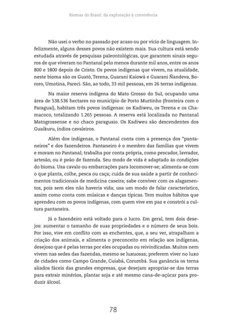Biomas do Brasil: da exploração à convivência
78
Não usei o verbo no passado por acaso ou por vício de linguagem. In-
felizmente, alguns desses povos não existem mais. Sua cultura está sendo
estudada através de pesquisas paleontológicas, que garantem sinais segu-
ros de que viveram no Pantanal pelo menos durante mil anos, entre os anos
800 e 1800 depois de Cristo. Os povos indígenas que vivem, na atualidade,
neste bioma são os Guató, Terena, Guarani Kaiowá e Guarani Ñandeva, Bo-
roro, Umotina, Pareci. São, ao todo, 33 mil pessoas, em 26 terras indígenas.
Na maior reserva indígena do Mato Grosso do Sul, ocupando uma
área de 538.536 hectares no município de Porto Murtinho (fronteira com o
Paraguai), habitam três povos indígenas: os Kadiweu, os Terena e os Cha-
macoco, totalizando 1.265 pessoas. A reserva está localizada no Pantanal
Matogrossense e no chaco paraguaio. Os Kadiweu são descendentes dos
Guaikuru, índios cavaleiros.
Além dos indígenas, o Pantanal conta com a presença dos “panta-
neiros” e dos fazendeiros. Pantaneiro é o membro das famílias que vivem
e moram no Pantanal; trabalha por conta própria, como pescador, lavrador,
artesão, ou é peão de fazenda. Seu modo de vida é adaptado às condições
do bioma. Usa cavalo ou embarcações para locomover-se; alimenta-se com
o que planta, colhe, pesca ou caça; cuida de sua saúde a partir de conheci-
mentos tradicionais de medicina caseira; sabe conviver com os alagamen-
tos, pois sem eles não haveria vida; usa um modo de falar característico,
assim como conta com músicas e danças típicas. Tem muitos hábitos que
aprendeu com os povos indígenas, com quem vive em paz e constrói a cul-
tura pantaneira.
Já o fazendeiro está voltado para o lucro. Em geral, tem dois dese-
jos: aumentar o tamanho de suas propriedades e o número de seus bois.
Por isso, vive em conflito com as enchentes, que, a seu ver, atrapalham a
criação dos animais, e alimenta o preconceito em relação aos indígenas,
desejoso que é pelas terras por eles ocupadas ou reivindicadas. Muitos nem
vivem nas sedes das fazendas, mesmo se luxuosas; preferem viver no luxo
de cidades como Campo Grande, Cuiabá, Corumbá. Sua ganância os torna
aliados fáceis das grandes empresas, que desejam apropriar-se das terras
para extrair minérios, plantar soja e até mesmo cana-de-açúcar para pro-
duzir álcool.
 