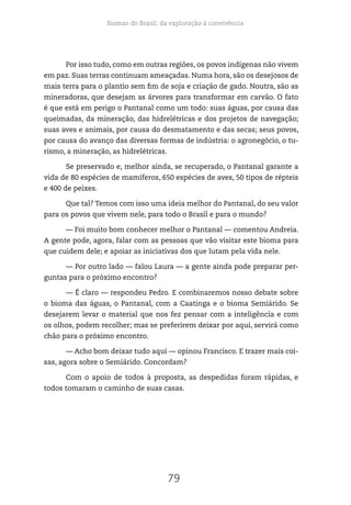 Biomas do Brasil: da exploração à convivência
79
Por isso tudo, como em outras regiões, os povos indígenas não vivem
em paz. Suas terras continuam ameaçadas. Numa hora, são os desejosos de
mais terra para o plantio sem fim de soja e criação de gado. Noutra, são as
mineradoras, que desejam as árvores para transformar em carvão. O fato
é que está em perigo o Pantanal como um todo: suas águas, por causa das
queimadas, da mineração, das hidrelétricas e dos projetos de navegação;
suas aves e animais, por causa do desmatamento e das secas; seus povos,
por causa do avanço das diversas formas de indústria: o agronegócio, o tu-
rismo, a mineração, as hidrelétricas.
Se preservado e, melhor ainda, se recuperado, o Pantanal garante a
vida de 80 espécies de mamíferos, 650 espécies de aves, 50 tipos de répteis
e 400 de peixes.
Que tal? Temos com isso uma ideia melhor do Pantanal, do seu valor
para os povos que vivem nele, para todo o Brasil e para o mundo?
— Foi muito bom conhecer melhor o Pantanal — comentou Andreia.
A gente pode, agora, falar com as pessoas que vão visitar este bioma para
que cuidem dele; e apoiar as iniciativas dos que lutam pela vida nele.
— Por outro lado — falou Laura — a gente ainda pode preparar per-
guntas para o próximo encontro?
— É claro — respondeu Pedro. E combinaremos nosso debate sobre
o bioma das águas, o Pantanal, com a Caatinga e o bioma Semiárido. Se
desejarem levar o material que nos fez pensar com a inteligência e com
os olhos, podem recolher; mas se preferirem deixar por aqui, servirá como
chão para o próximo encontro.
— Acho bom deixar tudo aqui — opinou Francisco. E trazer mais coi-
sas, agora sobre o Semiárido. Concordam?
Com o apoio de todos à proposta, as despedidas foram rápidas, e
todos tomaram o caminho de suas casas.
 
