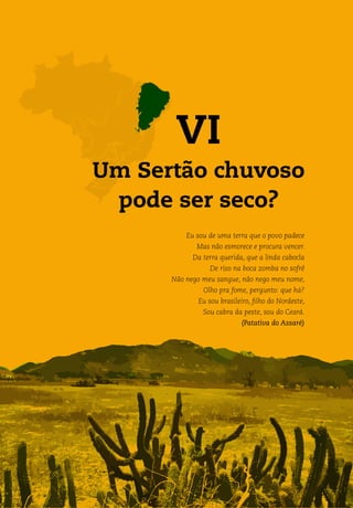 VI
Um Sertão chuvoso
pode ser seco?
Eu sou de uma terra que o povo padece
Mas não esmorece e procura vencer.
Da terra querida, que a linda cabocla
De riso na boca zomba no sofrê
Não nego meu sangue, não nego meu nome,
Olho pra fome, pergunto: que há?
Eu sou brasileiro, filho do Nordeste,
Sou cabra da peste, sou do Ceará.
(Patativa do Assaré)
 