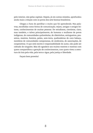 Biomas do Brasil: da exploração à convivência
8
pelo interior, não pelas capitais. Depois, já em outras missões, aprofundou
ainda mais a relação com os povos dos sete biomas brasileiros.
Chegou a hora de partilhar o muito que foi aprendendo. Nas pala-
vras, escolhidas como forma de comunicação, vejam, amigas e amigos lei-
tores, conhecimentos de muitas pessoas. De estudiosos, cientistas, claro,
mas também, e talvez principalmente, de homens e mulheres de povos
indígenas, de comunidades quilombolas, de ribeirinhos, seringueiros, pos-
seiros, meeiros, foreiros, peões, sem-terra, quebradeiras de coco babaçu,
membros de comunidades camponesas, de sindicatos, de associações, de
cooperativas. O que está escrito é responsabilidade do autor, não pode ser
cobrado de ninguém. Mas ele agradece aos muitos mestres e mestras com
quem compartilhou a geração de conhecimentos, com quem viveu a aven-
tura da luta pela vida, pela terra e água, pela justiça e liberdade.
Façam bom proveito!
 