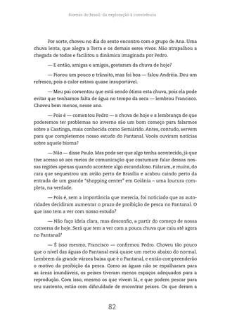 Biomas do Brasil: da exploração à convivência
82
Por sorte, choveu no dia do sexto encontro com o grupo de Ana. Uma
chuva lenta, que alegra a Terra e os demais seres vivos. Não atrapalhou a
chegada de todos e facilitou a dinâmica imaginada por Pedro.
— E então, amigas e amigos, gostaram da chuva de hoje?
— Piorou um pouco o trânsito, mas foi boa — falou Andréia. Deu um
refresco, pois o calor estava quase insuportável.
— Meu pai comentou que está sendo ótima esta chuva, pois ela pode
evitar que tenhamos falta de água no tempo da seca — lembrou Francisco.
Choveu bem menos, nesse ano.
— Pois é — comentou Pedro — a chuva de hoje e a lembrança de que
poderemos ter problemas no inverno são um bom começo para falarmos
sobre a Caatinga, mais conhecida como Semiárido. Antes, contudo, servem
para que completemos nosso estudo do Pantanal. Vocês ouviram notícias
sobre aquele bioma?
— Não — disse Paulo. Mas pode ser que algo tenha acontecido, já que
tive acesso só aos meios de comunicação que costumam falar dessas nos-
sas regiões apenas quando acontece algo escandaloso. Falaram, e muito, do
cara que sequestrou um avião perto de Brasília e acabou caindo perto da
entrada de um grande “shopping center” em Goiânia – uma loucura com-
pleta, na verdade.
— Pois é, sem a importância que merecia, foi noticiado que as auto-
ridades decidiram aumentar o prazo de proibição de pesca no Pantanal. O
que isso tem a ver com nosso estudo?
— Não faço ideia clara, mas desconfio, a partir do começo de nossa
conversa de hoje. Será que tem a ver com a pouca chuva que caiu até agora
no Pantanal?
— É isso mesmo, Francisco — confirmou Pedro. Choveu tão pouco
que o nível das águas do Pantanal está quase um metro abaixo do normal.
Lembrem da grande várzea baixa que é o Pantanal, e então compreenderão
o motivo da proibição da pesca. Como as águas não se espalharam para
as áreas inundáveis, os peixes tiveram menos espaços adequados para a
reprodução. Com isso, mesmo os que vivem lá, e que podem pescar para
seu sustento, estão com dificuldade de encontrar peixes. Os que deram a
 