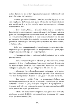 Biomas do Brasil: da exploração à convivência
83
notícia diziam que isso se deve à pouca chuva que caiu no Pantanal. Será
que informaram corretamente?
— Penso que não — falou Ana. Como boa parte das águas de lá nas-
cem no planalto do Cerrado, creio que a informação correta deveria dizer
que o problema de lá se deve também à pouca chuva que tem caído em
nosso bioma. É isso?
— É isso mesmo, Aninha — confirmou Pedro. Vejo que entenderam
bem como é importante pensar o nosso país a partir dos biomas, e não só a
partir das divisões políticas ou administrativas. Um bioma pode depender
de outro, mesmo sendo um berço de vida único, muito diferente. É o caso
do Pantanal e do Cerrado: são muito diferentes, mas se o Cerrado, por seus
problemas, não conseguir ofertar água em quantidade aos outros biomas,
o Pantanal sofre.
Muito bem, mas vamos mudar o rumo de nossa conversa.Vocês con-
seguem imaginar o que significaria não ter água à vontade? Alguém já pa-
rou para pensar quanta água usa ou gasta por dia?
— Nunca pensei nisso — confessou Paulo. Quanto será que se gasta
em cada banho?
— Ouvi, numa reportagem da internet, que nós, brasileiros, somos
gastadores de água — lembrou Laura. Parece que temos ilusão de estarmos
no reino das águas, e que elas nunca irão acabar. Não lembro bem quanto
cada pessoa gasta, mas acho que está perto de 200 litros por dia.
— Minha mãe vive reclamando que gasto muita água — referiu Ana.
Ela fala que deveríamos cuidar mais da água, que pode faltar, mas eu acho
que ela reclama por causa da conta da água, que, de fato, está muito alta.
— Pois é, gente — refletiu Pedro — as pessoas que trabalham com
saúde na ONU estudaram o assunto e chegaram à conclusão de que seriam
suficientes 110 litros de água por dia para cada pessoa. Mas pesquisas mos-
tram que, no Brasil, cada pessoa gasta, em média, como lembrou Laura, 200
litros por dia. Mas vejam que é em média...
— Isto é — emendou Lucas: uma pessoa pode gastar 300 e outra 100,
resultando na média de 200. Ou pior, pode até uma pessoa usar 400 e outra
nada, que a média se mantém.
 
