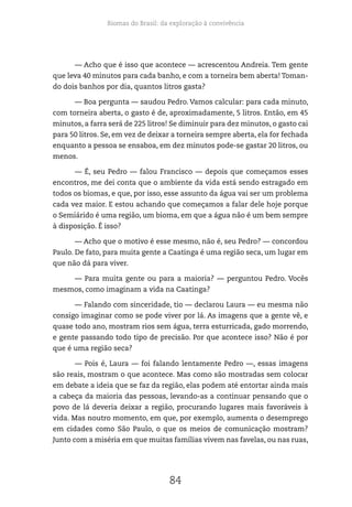 Biomas do Brasil: da exploração à convivência
84
— Acho que é isso que acontece — acrescentou Andreia. Tem gente
que leva 40 minutos para cada banho, e com a torneira bem aberta! Toman-
do dois banhos por dia, quantos litros gasta?
— Boa pergunta — saudou Pedro. Vamos calcular: para cada minuto,
com torneira aberta, o gasto é de, aproximadamente, 5 litros. Então, em 45
minutos, a farra será de 225 litros! Se diminuir para dez minutos, o gasto cai
para 50 litros. Se, em vez de deixar a torneira sempre aberta, ela for fechada
enquanto a pessoa se ensaboa, em dez minutos pode-se gastar 20 litros, ou
menos.
— É, seu Pedro — falou Francisco — depois que começamos esses
encontros, me dei conta que o ambiente da vida está sendo estragado em
todos os biomas, e que, por isso, esse assunto da água vai ser um problema
cada vez maior. E estou achando que começamos a falar dele hoje porque
o Semiárido é uma região, um bioma, em que a água não é um bem sempre
à disposição. É isso?
— Acho que o motivo é esse mesmo, não é, seu Pedro? — concordou
Paulo. De fato, para muita gente a Caatinga é uma região seca, um lugar em
que não dá para viver.
— Para muita gente ou para a maioria? — perguntou Pedro. Vocês
mesmos, como imaginam a vida na Caatinga?
— Falando com sinceridade, tio — declarou Laura — eu mesma não
consigo imaginar como se pode viver por lá. As imagens que a gente vê, e
quase todo ano, mostram rios sem água, terra esturricada, gado morrendo,
e gente passando todo tipo de precisão. Por que acontece isso? Não é por
que é uma região seca?
— Pois é, Laura — foi falando lentamente Pedro —, essas imagens
são reais, mostram o que acontece. Mas como são mostradas sem colocar
em debate a ideia que se faz da região, elas podem até entortar ainda mais
a cabeça da maioria das pessoas, levando-as a continuar pensando que o
povo de lá deveria deixar a região, procurando lugares mais favoráveis à
vida. Mas noutro momento, em que, por exemplo, aumenta o desemprego
em cidades como São Paulo, o que os meios de comunicação mostram?
Junto com a miséria em que muitas famílias vivem nas favelas, ou nas ruas,
 