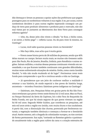 Biomas do Brasil: da exploração à convivência
85
dão destaque e levam as pessoas a apoiar ações das prefeituras que pagam
passagens para os nordestinos voltarem à sua região. E se, por acaso, outros
nordestinos decidem ir para outras regiões esperando conseguir um pe-
daço de terra para produzir alimentos e produtos para o mercado, não são
mal vistos por se juntarem ao Movimento dos Sem-Terra para conseguir
reforma agrária?
— Iche, tio, desse jeito eles vivem o ditado: “se ficar, o bicho come,
e se correr, o bicho pega” — refletiu Lucas. Ou dá para viver lá mesmo, na
Caatinga?
— Lucas, você sabe quantas pessoas vivem no Semiárido?
— Não faço idéia, mas acho que é muita gente.
—Vivem nesse bioma perto de 28 milhões de pessoas, sendo que 40%
delas moram no campo. Seriam muito mais, se muitas não tivessem saído
para São Paulo, Rio de Janeiro, Brasília, Goiânia, para Rondônia e outras re-
giões. Saíram milhões, e muitas dessas pessoas continuam vivendo em ne-
cessidade; e as que ficaram também continuam com grandes dificuldades,
muitas vezes enfrentando situações de miséria. Então, como canta Geraldo
Vandré, “a vida não muda mudando só de lugar”. Precisamos cavar mais
fundo para compreender o que foi e continua sendo a vida na Caatinga.
— Já aprendemos que um jeito de conhecer melhor a realidade é
retomar a sua história, de modo especial a dos povos de história longa,
ancestrais — recordou Francisco. Existiram povos indígenas na Caatinga?
— Existiram, sim. Pesquisas feitas em grutas perto do Rio São Fran-
cisco revelaram que povos vivem neste bioma há 12 mil anos. Mas no Piauí,
no Parque Nacional da Serra da Capivara, há o sítio Toca do Boqueirão da
Pedra Furada, em que há sinais seguros de que povos viveram na região
há 60 mil anos. Segundo Niéde Guidon, que coordenou as pesquisas, até
seis mil anos atrás a região era úmida, com muita chuva e rios caudalosos.
A partir daí, com a diminuição das chuvas, provocada por fenômenos na-
turais, a vegetação também diminuiu e começou a formar-se o Semiárido
atual. Assim mesmo, até a chegada do colonizador europeu, os rios corriam
de forma permanente. Sua ação, “cortando as florestas-galeria e queiman-
do anualmente toda a região para cultivo da cana e a criação extensiva de
 