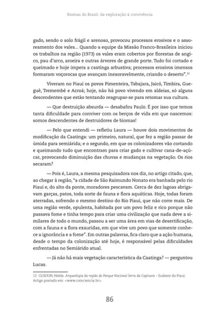 Biomas do Brasil: da exploração à convivência
86
gado, sendo o solo frágil e arenoso, provocou processos erosivos e o asso-
reamento dos vales... Quando a equipe da Missão Franco-Brasileira iniciou
os trabalhos na região (1973) os vales eram cobertos por florestas de angi-
co, pau d’arco, aroeira e outras árvores de grande porte. Tudo foi cortado e
queimado e hoje impera a caatinga arbustiva; processos erosivos imensos
formaram voçorocas que avançam inexoravelmente, criando o deserto”.12
Viveram no Piauí os povos Pimenteira, Tabajara, Jaicó, Timbira, Gue-
guê, Tremembé e Acroá; hoje, não há povo vivendo em aldeias, só alguns
descendentes que estão tentando reagrupar-se para retomar sua cultura.
— Que destruição absurda — desabafou Paulo. É por isso que temos
tanta dificuldade para conviver com os berços de vida em que nascemos:
somos descendentes de destruidores de biomas!
— Pelo que entendi — refletiu Laura — houve dois movimentos de
modificação da Caatinga: um primeiro, natural, que fez a região passar de
úmida para semiárida; e o segundo, em que os colonizadores vão cortando
e queimando tudo que encontram para criar gado e cultivar cana-de-açú-
car, provocando diminuição das chuvas e mudanças na vegetação. Os rios
secaram?
— Pois é, Laura, a mesma pesquisadora nos diz, no artigo citado, que,
ao chegar à região, “a cidade de São Raimundo Nonato era banhada pelo rio
Piauí e, do alto da ponte, moradores pescavam. Cerca de dez lagoas abriga-
vam garças, patos, toda sorte de fauna e flora aquáticas. Hoje, todas foram
aterradas, sofrendo o mesmo destino do Rio Piauí, que não corre mais. De
uma região verde, opulenta, habitada por um povo feliz e rico porque não
passava fome e tinha tempo para criar uma civilização que nada deve a si-
milares de todo o mundo, passou a ser uma área em vias de desertificação,
com a fauna e a flora exauridas, em que vive um povo que somente conhe-
ce a ignorância e a fome”. Em outras palavras, fica claro que a ação humana,
desde o tempo da colonização até hoje, é responsável pelas dificuldades
enfrentadas no Semiárido atual.
— Já não há mais vegetação característica da Caatinga? — perguntou
Lucas.
12 GUIDON, Niéde. Arqueologia da região do Parque Nacional Serra da Capivara - Sudeste do Piauí.
Artigo postado em: <www.comciencia.br>.
 