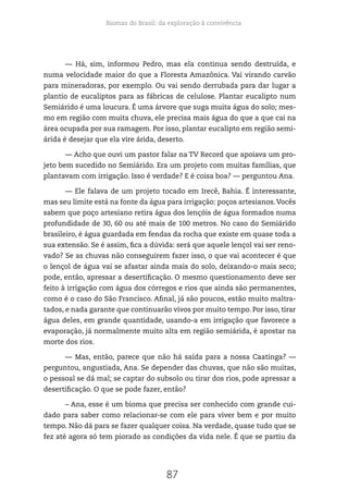 Biomas do Brasil: da exploração à convivência
87
— Há, sim, informou Pedro, mas ela continua sendo destruída, e
numa velocidade maior do que a Floresta Amazônica. Vai virando carvão
para mineradoras, por exemplo. Ou vai sendo derrubada para dar lugar a
plantio de eucaliptos para as fábricas de celulose. Plantar eucalipto num
Semiárido é uma loucura. É uma árvore que suga muita água do solo; mes-
mo em região com muita chuva, ele precisa mais água do que a que cai na
área ocupada por sua ramagem. Por isso, plantar eucalipto em região semi-
árida é desejar que ela vire árida, deserto.
— Acho que ouvi um pastor falar na TV Record que apoiava um pro-
jeto bem sucedido no Semiárido. Era um projeto com muitas famílias, que
plantavam com irrigação. Isso é verdade? E é coisa boa? — perguntou Ana.
— Ele falava de um projeto tocado em Irecê, Bahia. É interessante,
mas seu limite está na fonte da água para irrigação: poços artesianos.Vocês
sabem que poço artesiano retira água dos lençóis de água formados numa
profundidade de 30, 60 ou até mais de 100 metros. No caso do Semiárido
brasileiro, é água guardada em fendas da rocha que existe em quase toda a
sua extensão. Se é assim, fica a dúvida: será que aquele lençol vai ser reno-
vado? Se as chuvas não conseguirem fazer isso, o que vai acontecer é que
o lençol de água vai se afastar ainda mais do solo, deixando-o mais seco;
pode, então, apressar a desertificação. O mesmo questionamento deve ser
feito à irrigação com água dos córregos e rios que ainda são permanentes,
como é o caso do São Francisco. Afinal, já são poucos, estão muito maltra-
tados, e nada garante que continuarão vivos por muito tempo. Por isso, tirar
água deles, em grande quantidade, usando-a em irrigação que favorece a
evaporação, já normalmente muito alta em região semiárida, é apostar na
morte dos rios.
— Mas, então, parece que não há saída para a nossa Caatinga? —
perguntou, angustiada, Ana. Se depender das chuvas, que não são muitas,
o pessoal se dá mal; se captar do subsolo ou tirar dos rios, pode apressar a
desertificação. O que se pode fazer, então?
– Ana, esse é um bioma que precisa ser conhecido com grande cui-
dado para saber como relacionar-se com ele para viver bem e por muito
tempo. Não dá para se fazer qualquer coisa. Na verdade, quase tudo que se
fez até agora só tem piorado as condições da vida nele. É que se partiu da
 