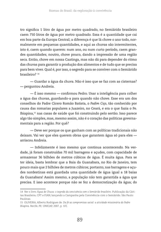 Biomas do Brasil: da exploração à convivência
89
tro significa 1 litro de água por metro quadrado, no Semiárido brasileiro
caem 750 litros de água por metro quadrado. Essa é a quantidade que cai
em boa parte da Europa Central; a diferença é que lá chove o ano todo, nor-
malmente em pequenas quantidades, e aqui as chuvas são intermitentes,
isto é, caem quando querem: num ano, ou num curto período, caem gran-
des quantidades; noutro, chove pouco, dando a impressão de uma região
seca. Então, chove em nossa Caatinga, mas não dá para depender do ritmo
das chuvas para garantir a produção dos alimentos e de tudo que se precisa
para bem viver. Qual é, por isso, o segredo para se conviver com o Semiárido
brasileiro? 14
— Guardar a água da chuva. Não é isso que se faz com as cisternas?
— perguntou Andreia.
— É isso mesmo — confirmou Pedro. Usar a inteligência para colher
a água das chuvas, guardando-a para quando não chove. Esse era um dos
conselhos do Padre Cícero Romão Batista, o Padim Ciço, tão conhecido por
causa das romarias populares a Juazeiro, no Ceará, e era o que fazia o Pe.
Ibiapina,15
nas casas de saúde que foi construindo pelo sertão. Isso parece
algo tão simples, mas, mesmo assim, não é o coração das políticas governa-
mentais para a região. Por quê?
— Deve ser porque os que ganham com as políticas tradicionais não
deixam. Vai ver que eles querem obras que garantem água só para eles —
arriscou Andreia.
— Infelizmente é isso mesmo que continua acontecendo. Na ver-
dade, já foram construídas 70 mil barragens e açudes, com capacidade de
armazenar 36 bilhões de metros cúbicos de água. É muita água. Para se
ter ideia, basta lembrar que a Baia da Guanabara, no Rio de Janeiro, tem
pouco mais que 2 bilhões de metros cúbicos; portanto, nas barragens e açu-
des nordestinas está guardada uma quantidade de água igual a 18 baías
da Guanabara! Assim mesmo, a população não tem garantida a água que
precisa. E isso acontece porque não se fez a democratização da água; do
14 Ver o livro Água de Chuva: o segredo da convivência com o Semiárido brasileiro. Publicação da Cári-
tas Brasileira, CPT e FIAN, lançando a Campanha pela Convivência com o Semiárido. São Paulo:
Paulinas.
15 OLIVEIRA, Alberto Rodrigues de. Da fé ao compromisso social: a atividade missionária do Padre
Ibiapina. Recife, PE: UNICAP, 2007, p. 101.
 