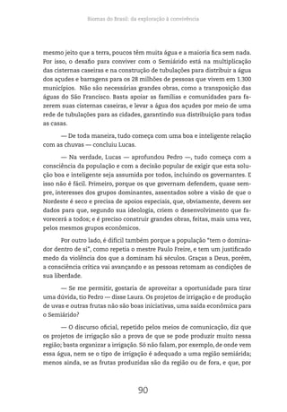 Biomas do Brasil: da exploração à convivência
90
mesmo jeito que a terra, poucos têm muita água e a maioria fica sem nada.
Por isso, o desafio para conviver com o Semiárido está na multiplicação
das cisternas caseiras e na construção de tubulações para distribuir a água
dos açudes e barragens para os 28 milhões de pessoas que vivem em 1.300
municípios. Não são necessárias grandes obras, como a transposição das
águas do São Francisco. Basta apoiar as famílias e comunidades para fa-
zerem suas cisternas caseiras, e levar a água dos açudes por meio de uma
rede de tubulações para as cidades, garantindo sua distribuição para todas
as casas.
— De toda maneira, tudo começa com uma boa e inteligente relação
com as chuvas — concluiu Lucas.
— Na verdade, Lucas — aprofundou Pedro —, tudo começa com a
consciência da população e com a decisão popular de exigir que esta solu-
ção boa e inteligente seja assumida por todos, incluindo os governantes. E
isso não é fácil. Primeiro, porque os que governam defendem, quase sem-
pre, interesses dos grupos dominantes, assentados sobre a visão de que o
Nordeste é seco e precisa de apoios especiais, que, obviamente, devem ser
dados para que, segundo sua ideologia, criem o desenvolvimento que fa-
vorecerá a todos; e é preciso construir grandes obras, feitas, mais uma vez,
pelos mesmos grupos econômicos.
Por outro lado, é difícil também porque a população “tem o domina-
dor dentro de si”, como repetia o mestre Paulo Freire, e tem um justificado
medo da violência dos que a dominam há séculos. Graças a Deus, porém,
a consciência crítica vai avançando e as pessoas retomam as condições de
sua liberdade.
— Se me permitir, gostaria de aproveitar a oportunidade para tirar
uma dúvida, tio Pedro — disse Laura. Os projetos de irrigação e de produção
de uvas e outras frutas não são boas iniciativas, uma saída econômica para
o Semiárido?
— O discurso oficial, repetido pelos meios de comunicação, diz que
os projetos de irrigação são a prova de que se pode produzir muito nessa
região; basta organizar a irrigação. Só não falam, por exemplo, de onde vem
essa água, nem se o tipo de irrigação é adequado a uma região semiárida;
menos ainda, se as frutas produzidas são da região ou de fora, e que, por
 