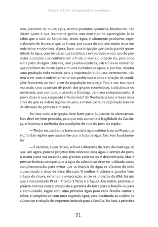 Biomas do Brasil: da exploração à convivência
91
isso, precisam de muita água, muitos produtos químicos; finalmente, não
dizem quem é que realmente ganha com esse tipo de agronegócio. Já se
sabia que o solo do Semiárido, tendo água, é altamente produtivo, espe-
cialmente de frutas; e que as frutas, por causa do sol, são muito ricas em
nutrientes e saborosas. Agora, fazer uma irrigação que gasta grande quan-
tidade de água, com técnicas que facilitam a evaporação, e com uso de pro-
dutos químicos que contaminam a fruta, o solo e o próprio rio, para onde
volta parte da água utilizada, usar plantas exóticas, estranhas ao ambiente,
que precisam de muita água e muitos cuidados de apoio, e, por fim, montar
uma produção toda voltada para a exportação: tudo isso, certamente, não
tem a ver com o enfrentamento dos problemas e com a criação de condi-
ções favoráveis ao bem viver da população sertaneja. Tem a ver, sim, uma
vez mais, com aumento de poder dos grupos econômicos, tradicionais ou
modernos, que continuam usando a Caatinga para seu enriquecimento. A
prova disso é que, enquanto a “economia” do Nordeste cresce a taxas mais
altas do que as outras regiões do país, a maior parte da população não sai
da situação de pobreza e miséria.
Por isso tudo, a irrigação deve fazer parte do pacote de alternativas.
Mas deve ser bem pensada, para que não aumente a fragilidade da Caatin-
ga, e favoreça a melhoria das condições de vida do povo da região.
— Tenho escutado que haveria muita água subterrânea no Piauí, que
é uma das regiões que mais sofre com a falta de água. Isso tem fundamen-
to?
— É verdade, Lucas. Nisso, o Piauí é diferente do resto da Caatinga. Só
que, até agora, poucos projetos têm colocado essa água a serviço do povo.
A maior parte vai servindo aos grandes projetos ou é desperdiçada. Mas é
preciso lembrar, sempre, que a água do subsolo só deve ser utilizada como
complementação, para evitar que os lençóis de água se afastem do solo,
aumentando o risco de desertificação. O melhor é coletar e guardar bem
a água da chuva, evitando a evaporação; entre os projetos da ASA, há um
que é denominado P1+2 - Projeto 1 Terra e 2 Águas. Em outras palavras, o
projeto começa com a conquista e garantia da terra para a família ou para
a comunidade, segue com uma primeira água para cada família comer e
beber, e completa-se com uma segunda água, essa destinada ao cultivo de
alimentos e criação de pequenos animais para a família. Por isso, a primeira
 