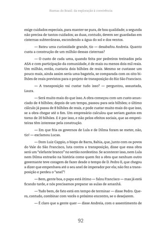 Biomas do Brasil: da exploração à convivência
92
exige cuidados especiais, para manter-se pura, de boa qualidade; a segunda
não precisa de tantos cuidados; as duas, contudo, devem ser guardadas em
cisternas subterrâneas, escondendo a água do sol e dos ventos.
— Bateu uma curiosidade grande, tio — desabafou Andreia. Quanto
custa a construção de um milhão dessas cisternas?
— O custo de cada uma, quando feita por pedreiros treinados pela
ASA e com participação da comunidade, é de mais ou menos dois mil reais.
Um milhão, então, custaria dois bilhões de reais. Mesmo se custasse um
pouco mais, ainda assim seria uma bagatela, se comparada com os oito bi-
lhões de reais previstos para o projeto de transposição do Rio São Francisco.
— A transposição vai custar tudo isso? — perguntou, assustada,
Laura.
— Será muito mais do que isso. A obra começou com um custo anun-
ciado de 4 bilhões; depois de um tempo, passou para seis bilhões; o último
cálculo já passa de 8 bilhões de reais, e pode custar muito mais do que isso,
se a obra chegar até o fim. Um empresário calculou que seriam gastos em
torno de 20 bilhões. E é por isso, e não pelos efeitos sociais, que as emprei-
teiras têm interesse pela construção.
— Em que fria os governos de Lula e de Dilma foram se meter, não,
tio! — exclamou Lucas.
— Dom Luiz Cappio, o bispo de Barra, Bahia, que, junto com os povos
do Vale do São Francisco, luta contra a transposição, disse que essa obra
será um “elefante branco” no sertão nordestino. Se acontecer isso, nem Lula
nem Dilma entrarão na história como quem fez a obra que nenhum outro
governante teve coragem de fazer desde o tempo de D. Pedro II, que chegou
a dizer que empenhava até o seu anel de imperador por ela; não fez a trans-
posição e perdeu o “anel”!
— Bem, gente boa, o papo está ótimo — falou Francisco — mas já está
ficando tarde, e nós precisamos preparar as aulas de amanhã.
— Tudo bem, de fato está em tempo de terminar — disse Pedro. Que-
ro, contudo, combinar com vocês o próximo encontro, se o desejarem.
— É claro que a gente quer — disse Andreia, com o assentimento de
 