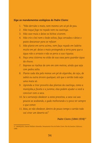Biomas do Brasil: da exploração à convivência
94
Siga os mandamentos ecológicos do Padre Cícero:
1.	 “Não derrube o mato, nem mesmo um só pé de pau.
2.	 Não toque fogo no roçado nem na caatinga.
3.	 Não cace mais e deixe os bichos viverem.
4.	 Não crie o boi nem o bode soltos; faça cercados e deixe o
pasto descansar para se refazer.
5.	 Não plante em serra acima, nem faça roçado em ladeira
muito em pé: deixe o mato protegendo a terra para que a
água não a arraste e não se perca a sua riqueza.
6.	 Faça uma cisterna no oitão de sua casa para guardar água
da chuva.
7.	 Represe os riachos de cem em cem metros, ainda que seja
com pedra solta.
8.	 Plante cada dia pelo menos um pé de algaroba, de caju, de
sabiá ou outra árvore qualquer, até que o sertão todo seja
uma mata só.
9.	 Aprenda a tirar proveito das plantas da caatinga, como a
maniçoba,a favela e a jurema; elas podem ajudar a você a
conviver com a seca.
10.	Se o sertanejo obedecer a estes preceitos, a seca vai aos
poucos se acabando, o gado melhorando e o povo ter sempre
o que comer.
11.	Mas, se não obedecer, dentro de pouco tempo o sertão todo
vai virar um deserto só.”
Padre Cícero (1844-1934)17
17 MARQUES, Daniel Walker Almeida. Pensamento Vivo de Padre Cícero. Rio de Janeiro: Ediouro,
1988.
94
 