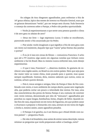 Biomas do Brasil: da exploração à convivência
96
Os colegas de Ana chegaram agasalhados, para enfrentar o frio de
14º graus célsius, típico dos meses de inverno no Planalto Central, mas que
os goianos denominam “verão”, por ser tempo sem chuvas. Tudo favorecia
o começo da conversa sobre o Pampa, e Pedro não perdeu oportunidade.
— Vocês já experimentaram o que sente uma pessoa quando o clima
é de zero grau ou abaixo de zero?
— Deus me livre — logo expressou Lucas. E todos se encolheram,
parecendo sentir o frio anunciado por tio Pedro.
— Pior ainda: vocês imaginam o que significa o frio de zero grau com
um vento sul insistente, daquele tipo que “canta” pelas frestas das janelas
e portas?
— É eu já vi isso em cenas de filmes — comunicou Francisco. E acho
que até a TV mostrou algo assim em algumas novelas que tinham como
ambiente o Sul do Brasil. Mas eu mesmo nunca enfrentei isso, nem desejo
experimentar.
— O que é isso, Francisco? —, observou Andreia. Eu gostaria de co-
nhecer uma região assim, no Brasil ou em outros países. Nem que seja para
dar maior valor ao nosso clima, mais puxado para o quente, mas quase
sempre equilibrado. Gostoso, diria, mesmo sabendo que outros, como os
sulistas, acham quente demais.
— Pois é, meus amigos e amigas, falar do Pampa é falar de frio com-
binado com vento, e num ambiente de campo aberto, quase sem vegetação
alta, que poderia cortar um pouco a velocidade dos ventos. Por isso, uma
das características dos povos do bioma Pampa é seu costume de conviver
com vento intenso, denominado por eles de “minuano”, agasalhados por
ponchos ou capas longas, bombachas, botas, chapéu de feltro. Quando es-
tão fora de casa, esquentam-se em torno de fogueiras, em que podem assar
o churrasco e preparar o chimarrão; em casa, sentam-se em torno do fogão
a lenha e, mesmo assim, usam agasalhos pesados.
— O Pampa é só gaúcho, ou é um bioma que o Brasil divide com ou-
tros países? — perguntou Paulo.
— Ele não é só brasileiro, mas antes de entrar nessa descrição, vamos
retomar as perguntas que vocês prepararam sobre a Caatinga, certo?
 