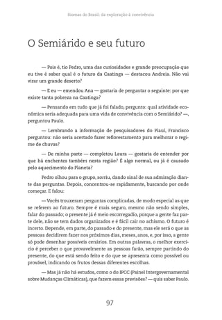 Biomas do Brasil: da exploração à convivência
97
O Semiárido e seu futuro
— Pois é, tio Pedro, uma das curiosidades e grande preocupação que
eu tive é saber qual é o futuro da Caatinga — destacou Andreia. Não vai
virar um grande deserto?
— E eu — emendou Ana — gostaria de perguntar o seguinte: por que
existe tanta pobreza na Caatinga?
— Pensando em tudo que já foi falado, pergunto: qual atividade eco-
nômica seria adequada para uma vida de convivência com o Semiárido? —,
perguntou Paulo.
— Lembrando a informação de pesquisadores do Piauí, Francisco
perguntou: não seria acertado fazer reflorestamento para melhorar o regi-
me de chuvas?
— De minha parte — completou Laura — gostaria de entender por
que há enchentes também nesta região? É algo normal, ou já é causado
pelo aquecimento do Planeta?
Pedro olhou para o grupo, sorriu, dando sinal de sua admiração dian-
te das perguntas. Depois, concentrou-se rapidamente, buscando por onde
começar. E falou:
— Vocês trouxeram perguntas complicadas, de modo especial as que
se referem ao futuro. Sempre é mais seguro, mesmo não sendo simples,
falar do passado; o presente já é meio escorregadio, porque a gente faz par-
te dele, não se tem dados organizados e é fácil cair no achismo. O futuro é
incerto. Depende, em parte, do passado e do presente, mas ele será o que as
pessoas decidirem fazer nos próximos dias, meses, anos, e, por isso, a gente
só pode desenhar possíveis cenários. Em outras palavras, o melhor exercí-
cio é perceber o que provavelmente as pessoas farão, sempre partindo do
presente, do que está sendo feito e do que se apresenta como possível ou
provável, indicando os frutos dessas diferentes escolhas.
— Mas já não há estudos, como o do IPCC (Painel Intergovernamental
sobre Mudanças Climáticas), que fazem essas previsões? — quis saber Paulo.
 