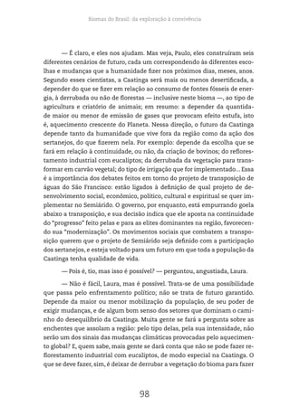 Biomas do Brasil: da exploração à convivência
98
— É claro, e eles nos ajudam. Mas veja, Paulo, eles construíram seis
diferentes cenários de futuro, cada um correspondendo às diferentes esco-
lhas e mudanças que a humanidade fizer nos próximos dias, meses, anos.
Segundo esses cientistas, a Caatinga será mais ou menos desertificada, a
depender do que se fizer em relação ao consumo de fontes fósseis de ener-
gia, à derrubada ou não de florestas — inclusive neste bioma —, ao tipo de
agricultura e criatório de animais; em resumo: a depender da quantida-
de maior ou menor de emissão de gases que provocam efeito estufa, isto
é, aquecimento crescente do Planeta. Nessa direção, o futuro da Caatinga
depende tanto da humanidade que vive fora da região como da ação dos
sertanejos, do que fizerem nela. Por exemplo: depende da escolha que se
fará em relação à continuidade, ou não, da criação de bovinos; do reflores-
tamento industrial com eucaliptos; da derrubada da vegetação para trans-
formar em carvão vegetal; do tipo de irrigação que for implementado... Essa
é a importância dos debates feitos em torno do projeto de transposição de
águas do São Francisco: estão ligados à definição de qual projeto de de-
senvolvimento social, econômico, político, cultural e espiritual se quer im-
plementar no Semiárido. O governo, por enquanto, está empurrando goela
abaixo a transposição, e sua decisão indica que ele aposta na continuidade
do “progresso” feito pelas e para as elites dominantes na região, favorecen-
do sua “modernização”. Os movimentos sociais que combatem a transpo-
sição querem que o projeto de Semiárido seja definido com a participação
dos sertanejos, e esteja voltado para um futuro em que toda a população da
Caatinga tenha qualidade de vida.
— Pois é, tio, mas isso é possível? — perguntou, angustiada, Laura.
— Não é fácil, Laura, mas é possível. Trata-se de uma possibilidade
que passa pelo enfrentamento político; não se trata de futuro garantido.
Depende da maior ou menor mobilização da população, de seu poder de
exigir mudanças, e de algum bom senso dos setores que dominam o cami-
nho do desequilíbrio da Caatinga. Muita gente se fará a pergunta sobre as
enchentes que assolam a região: pelo tipo delas, pela sua intensidade, não
serão um dos sinais das mudanças climáticas provocadas pelo aquecimen-
to global? E, quem sabe, mais gente se dará conta que não se pode fazer re-
florestamento industrial com eucaliptos, de modo especial na Caatinga. O
que se deve fazer, sim, é deixar de derrubar a vegetação do bioma para fazer
 