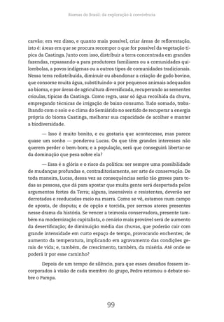 Biomas do Brasil: da exploração à convivência
99
carvão; em vez disso, e quanto mais possível, criar áreas de reflorestação,
isto é: áreas em que se procura recompor o que for possível da vegetação tí-
pica da Caatinga. Junto com isso, distribuir a terra concentrada em grandes
fazendas, repassando-a para produtores familiares ou a comunidades qui-
lombolas, a povos indígenas ou a outros tipos de comunidades tradicionais.
Nessa terra redistribuída, diminuir ou abandonar a criação de gado bovino,
que consome muita água, substituindo-a por pequenos animais adequados
ao bioma, e por áreas de agricultura diversificada, recuperando as sementes
crioulas, típicas da Caatinga. Como regra, usar só água recolhida da chuva,
empregando técnicas de irrigação de baixo consumo. Tudo somado, traba-
lhando com o solo e o clima do Semiárido no sentido de recuperar a energia
própria do bioma Caatinga, melhorar sua capacidade de acolher e manter
a biodiversidade.
— Isso é muito bonito, e eu gostaria que acontecesse, mas parece
quase um sonho — ponderou Lucas. Os que têm grandes interesses não
querem perder o bem-bom; e a população, será que conseguirá libertar-se
da dominação que pesa sobre ela?
— Essa é a glória e o risco da política: ser sempre uma possibilidade
de mudanças profundas e, contraditoriamente, ser arte de conservação. De
toda maneira, Lucas, dessa vez as consequências serão tão graves para to-
das as pessoas, que dá para apostar que muita gente será despertada pelos
argumentos fortes da Terra; alguns, insensíveis e resistentes, deverão ser
derrotados e reeducados meio na marra. Como se vê, estamos num campo
de aposta, de disputa; e de opção e torcida, por sermos atores presentes
nesse drama da história. Se vencer a teimosia conservadora, presente tam-
bém na modernização capitalista, o cenário mais provável será de aumento
da desertificação; de diminuição média das chuvas, que poderão cair com
grande intensidade em curto espaço de tempo, provocando enchentes; de
aumento da temperatura, implicando em agravamento das condições ge-
rais de vida; e, também, de crescimento, também, da miséria. Até onde se
poderá ir por esse caminho?
Depois de um tempo de silêncio, para que esses desafios fossem in-
corporados à visão de cada membro do grupo, Pedro retomou o debate so-
bre o Pampa.
 