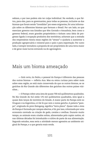 Biomas do Brasil: da exploração à convivência
101
sabiam, e por isso podem não ter culpa individual. Na verdade, o que fal-
tou, para eles, para os governantes, para todas as pessoas, inclusive as dos
biomas que foram sendo “invadidos” por esses migrantes, foi uma informa-
ção sobre os diferentes biomas que formam o Brasil. Por um lado, os que
exerciam governo nos Estados que têm Cerrado e Amazônia, bem como o
governo federal, eram grandes proprietários e tinham uma ideia de pro-
gresso ligada à ocupação produtiva dos territórios; achavam que a entrada
dos empresários tiraria essas regiões do “atraso” e ajudaria a aumentar a
produção agropecuária e mineral para o país e para exportação. Por outro
lado, é sempre tentadora a proposta de ser proprietário de uma terra maior
e de gerar mais lucros entrando na do agronegócio.
Mais um bioma ameaçado
— Está certo, tio Pedro, o pessoal do Pampa é diferente das pessoas
dos outros biomas — refletiu Ana. Mas eu estou curiosa para saber mais
sobre essa região, se está mais conservada do que os outros biomas, se os
gaúchos do Rio Grande são diferentes dos gaúchos dos outros países vizi-
nhos...
— O Pampa cobre uma área de quase 700 mil quilômetros quadrados.
No Rio Grande do Sul estão 176 mil quilômetros quadrados, área igual a
quase dois terços do território do Estado. A maior parte do Pampa está no
Uruguai e na Argentina, e é de lá que vem o nome gaúcho. A palavra “pam-
pa”, originada do povo Kaingang, significa “terra plana”. Quase toda a área
do Pampa é formada por campos abertos, e foi, por isso, colonizada por uma
economia centrada na criação de gado, cavalos e ovelhas. Durante muito
tempo, os animais eram criados soltos, alimentados pelo capim nativo; só
nas últimas décadas foi introduzido o cultivo de parte de sua alimentação.
Segundo estudos, essa seria a atividade menos agressiva ao ambiente ori-
ginal do Pampa, e a que geraria mais renda.
 