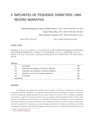 9 IMPLANTES DE PEQUENOS DIÂMETROS: UMA
REVISÃO NARRATIVA
Nathalia Rodrigues de Oliveira Habib Pereira1
, IME2
, ORCID 0000-0003-1041-092X;
Carlos Nelson Elias, IME2
, ORCID 0000-0002-7560-6926;
Bruno Martins de Souza, IME2
, ORCID 0000-0002-1075-0441.
ISBN: 978-85-5722-791-0 DOI: 10.29327/BIOMAT22.601255
COMO CITAR
PEREIRA, N. R. de O. H.; ELIAS, C. N.; de SOUZA, B. M. IMPLANTES DE PEQUENOS DIÂMETROS:
UMA REVISÃO NARRATIVA. In: ELIAS, C. N.; NATTRODT, A. K. de A.; MONTEIRO, R. H.; de
SOUZA, B. M. (Ed.). Propriedades e Aplicações dos Biomateriais. [S.l.]: EVEN3, Recife - PE, Brasil. 2023. p.
100-104.
Tópicos
9.1 Introdução . . . . . . . . . . . . . . . . . . . . . . . . . . . . . . . . . . . . . . . . . 102
9.2 Aplicação dos implantes de pequeno diâmetro . . . . . . . . . . . . . . . . . . . 102
9.3 Limitações dos implantes de pequeno diâmetro . . . . . . . . . . . . . . . . . . 104
9.4 Implantes comerciais de pequeno diâmetro . . . . . . . . . . . . . . . . . . . . . 104
9.5 Conclusões . . . . . . . . . . . . . . . . . . . . . . . . . . . . . . . . . . . . . . . . . 104
Referências . . . . . . . . . . . . . . . . . . . . . . . . . . . . . . . . . . . . . . . . . . . . . . . . 105
RESUMO
As aplicações dos biomateriais metálicos têm constante crescimento e revolucionou a forma dos
tratamentos dentários. Inicialmente, os implantes dentários foram desenvolvidos para recuperar as ausências
dentárias causadas por alguma patologia ou por trauma sofrido pelo paciente. Com a evolução da qualidade
dos implantes, o objetivo do tratamento passou a ser o de recuperar a função mastigatória alido à estética. Para
ampliar as possibilidades dos tratamentos com a utilização dos implantes osseointegráveis, foram desenvolvidos
os implantes dentários de pequenos diâmetros. Com os implantes menores é possível atender um público que
antes não era passível de tratamento, por causa de algumas limitações. O titânio comercialmente puro (Ticp)
é amplamente utilizado na fabricação de implantes convencionais por ser considerado quimicamente inerte,
1 Email: nathaliahabib@ime.eb.br
2 Instituto Militar de Engenharia
 