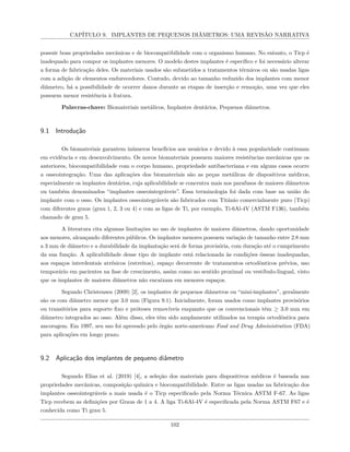 CAPÍTULO 9. IMPLANTES DE PEQUENOS DIÂMETROS: UMA REVISÃO NARRATIVA
possuir boas propriedades mecânicas e de biocompatibilidade com o organismo humano. No entanto, o Ticp é
inadequado para compor os implantes menores. O modelo destes implantes é específico e foi necessário alterar
a forma de fabricação deles. Os materiais usados são submetidos a tratamentos térmicos ou são usadas ligas
com a adição de elementos endurecedores. Contudo, devido ao tamanho reduzido dos implantes com menor
diâmetro, há a possibilidade de ocorrer danos durante as etapas de inserção e remoção, uma vez que eles
possuem menor resistência à fratura.
Palavras-chave: Biomateriais metálicos, Implantes dentários, Pequenos diâmetros.
9.1 Introdução
Os biomateriais garantem inúmeros benefícios aos usuários e devido à essa popularidade continuam
em evidência e em desenvolvimento. Os novos biomateriais possuem maiores resistências mecânicas que os
anteriores, biocompatibilidade com o corpo humano, propriedade antibacteriana e em alguns casos ocorre
a osseointegração. Uma das aplicações dos biomateriais são as peças metálicas de dispositivos médicos,
especialmente os implantes dentários, cuja aplicabilidade se concentra mais nos parafusos de maiores diâmetros
ou também denominados “implantes osseointegráveis”. Essa terminologia foi dada com base na união do
implante com o osso. Os implantes osseointegráveis são fabricados com Titânio comercialmente puro (Ticp)
com diferentes graus (grau 1, 2, 3 ou 4) e com as ligas de Ti, por exemplo, Ti-6Al-4V (ASTM F136), também
chamado de grau 5.
A literatura cita algumas limitações no uso de implantes de maiores diâmetros, dando oportunidade
aos menores, alcançando diferentes públicos. Os implantes menores possuem variação de tamanho entre 2.8 mm
a 3 mm de diâmetro e a durabilidade da implantação será de forma provisória, com duração até o cumprimento
da sua função. A aplicabilidade desse tipo de implante está relacionada às condições ósseas inadequadas,
aos espaços interdentais atrésicos (estreitos), espaço decorrente de tratamentos ortodônticos prévios, uso
temporário em pacientes na fase de crescimento, assim como no sentido proximal ou vestíbulo-lingual, visto
que os implantes de maiores diâmetros não encaixam em menores espaços.
Segundo Christensen (2009) [2], os implantes de pequenos diâmetros ou “mini-implantes”, geralmente
são os com diâmetro menor que 3.0 mm (Figura 9.1). Inicialmente, foram usados como implantes provisórios
ou transitórios para suporte fixo e próteses removíveis enquanto que os convencionais têm ≥ 3.0 mm em
diâmetro integrados ao osso. Além disso, eles têm sido amplamente utilizados na terapia ortodôntica para
ancoragem. Em 1997, seu uso foi aprovado pelo órgão norte-americano Food and Drug Administration (FDA)
para aplicações em longo prazo.
9.2 Aplicação dos implantes de pequeno diâmetro
Segundo Elias et al. (2019) [4], a seleção dos materiais para dispositivos médicos é baseada nas
propriedades mecânicas, composição química e biocompatibilidade. Entre as ligas usadas na fabricação dos
implantes osseointegráveis a mais usada é o Ticp especificado pela Norma Técnica ASTM F-67. As ligas
Ticp recebem as definições por Graus de 1 a 4. A liga Ti-6Al-4V é especificada pela Norma ASTM F67 e é
conhecida como Ti grau 5.
102
 